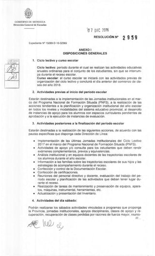 GOBIERNO DE MENDOZA
DirecciOn General de Escuelas
117 DID 7016
RESOLUCION_N° 2 9 5 9
Expediente N° 15069-D-16-02369
ANEXO I
DISPOSICIONES GENERALES
1. Ciclo lectivo y curso escolar
Ciclo lectivo: periodo durante el cual se realizan las actividades educativas
anuales ordinarias para el conjunto de los estudiantes, sin que se interrum-
pa durante el receso escolar.
Curso escolar: el curso escolar se iniciara con las actividades previas de
organizaciOn del ciclo lectivo y concluira el dia anterior del comienzo de cla-
ses del ano 2018.
2. Actividades previas al inicio del periodo escolar
Estaran destinadas a la implementaciOn de las Jornadas institucionales en el mar-
co del Programa Nacional de FormaciOn Situada (PNFS), a Ia realizaciOn de las
acciones tendientes a la planificaciOn y organizaciOn institucional del ario escolar
en todos los niveles y modalidades del sistema educativo provincial, al desarrollo
de instancias de apoyo para los alumnos con espacios curriculares pendientes de
aprobaciOn y a la ejecuciOn de instancias de evaluaciOn.
3. Actividades posteriores a Ia finalizaciOn del periodo escolar
Estaran destinadas a la realizaciOn de las siguientes acciones, de acuerdo con las
pautas especificas que disponga cada DirecciOn de Linea:
• Implementación de las Ültimas Jornadas institucionales del Ciclo Lectivo
2017 en el marco del Programa Nacional de FormaciOn Situada (PNFS).
• Actividades de apoyo y/o consulta para los estudiantes que deben rendir
examenes complementarios, previos y equivalencias.
• Analisis institucional y en equipos docentes de las trayectorias escolares de
los alumnos durante el alio escolar.
• InformaciOn a las familias sobre las trayectorias escolares de sus hijos y las
estrategias de acompanamiento durante el receso.
• ConfecciOn y control de la DocumentaciOn Escolar.
• ConfecciOn de certificaciones.
• Reuniones del personal directivo y docente, evaluaciOn del trabajo del pe-
riodo escolar y planificaciOn de las actividades que deban tener lugar du-
rante el receso.
• RealizaciOn de tareas de mantenimiento y preservaciOn de equipos, apara-
tos, maquinas, instrumental, herramientas, etc.
• ActualizaciOn y presentaciOn del Inventario.
4. Actividades del dia sAbado:
PodrAn realizarse los skados actividades vinculadas a programas que proponga
la Provincia, jornadas institucionales, apoyos disciplinares, clases de apoyo y re-
cuperaciOn, recuperaciOn de clases perdidas por razones de fuerza mayor, reunio-
///...
 