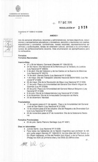 DreadOn Generlir
de Esc.1.)aias
GOBIERNO DE MENDOZA
DirecciOn General de Escuelas
2- 0 7 DIC 2016
RESOLUCION N° 2 9 5 SI
Expediente N° 15069-D-16-02369
///
ANEXO I
nes de personal (directivos, docentes y administrativos), torneos deportivos, excur-
siones y campamentos educativos y recreativos, atenciOn y reuniones con padres,
exposiciones y conciertos, conferencias, mesas redondas, representaciones es-
cenicas y audiovisuales, tareas de extension cultural, servicios a Ia comunidad y
cursos de perfeccionamiento docente. Esta enumeraciOn es ejemplificadora pero
no exhaustiva.
Feriados
Feriados Nacionales:
Inamovibles
• 27 y 28 de febrero: Carnaval (Decreto N° 1584/2010)
• 24 de marzo: Dia Nacional de la Memoria por la Verdad y Ia Justicia
(Ley Nacional N° 25633)
• 2 de abril: Dia del Veterano y de los Caidos en Ia Guerra de Malvinas
(Ley Nacional N° 25370)
• 14 de abril: Viernes Santo (Ley Nacional N° 21329)
• 1 de mayo: Dia del Trabajador (Decreto Nacional 28/04/1930) (Ley Na-
cional N° 21329)
• 25 de mayo: Dia de la RevoluciOn de Mayo (Ley Nacional N° 21329)
• 17 de junio: Paso a Ia Inmortalidad del General Don Martin Miguel de
GClemes (Ley N° 27258)
• 20 de junio: Paso a la Inmortalidad del General Manuel Belgrano (Ley
Nacional N° 21329)
• 9 de julio: Dia de Ia Independencia (Ley Nacional N° 21329)
• 8 de diciembre: Dia de la Inmaculada Concepcion de Maria.
• 25 de diciembre: Navidad
Trasladables
• 17 de agosto pasa al 21 de agosto: Paso a Ia Inmortalidad del General
Jose de San Martin (Ley Nacional N° 21329)
• 12 de octubre pasa al 9 de octubre: Dia del Respeto a Ia Diversidad Cul-
tural (Ley Nacional N° 21329)
• 20 de noviembre pasa al 27 de noviembre: Dia de la Soberania Nacio-
nal.
Feriados Provinciales:
• 25 de julio: Santo Patrono Santiago (Ley N° 4081)
Dias no laborables:
• Jueves Santo (Ley Nacional N° 21329)
• Para todos los habitantes de Ia Nación Argentina que profesen la reli-
gion judia segt:in Decreto N° 1584/2010: los dos dias del Ano Nuevo Ju-
di() (Rosh Hashana), el Dia del PerdOn (lom Kipur), y de la Pascua Judia
(Pesaj) los DOS (2) primeros dias y los DOS (2) Ultimos dias.
(9/
 