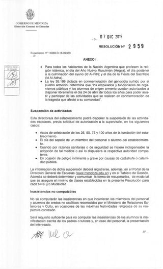 GOBIERNO DE MENDOZA
DirecciOn General de Escuelas
- 3 -
07 DIC 2016
RESOLUCION N° 2 9 5 9
Expediente N° 15069-D-16-02369
...///
ANEXO I
DireaciOn Genes.'
(la Escuelas
• Para todos los habitantes de la NaciOn Argentina que profesen la reli-
gion islarnica, el dia del Ano Nuevo Musulman (Hegira), el dia posterior
a la culminaciOn del ayuno (Id Al-Fitr); y el dia de la Fiesta del Sacrificio
(Id Al-Adha).
• La ley 26.199 dictada en conmemoraciOn del genocidio sufrido por el
pueblo armenio, determina que "los empleados y funcionarios de orga-
nismos pUblicos y los alumnos de origen armenio quedan autorizados a
disponer libremente el dia 24 de abril de todos los anos para poder asis-
tir y participar de las actividades que se realicen en conmemoraciOn de
Ia tragedia que afect6 a su comunidad".
Suspension de actividades
El/la directora/a del establecimiento podra disponer la suspension de las activida-
des escolares, previa solicitud de autorizaciOn a Ia supervision, en los siguientes
casos:
• Actos de celebraciOn de los 25, 50, 75 y 100 anos de Ia fundaciOn del esta-
blecimiento.
• El dia del sepelio de un miembro del personal o alumno del establecimien-
to.
• Cuando por razones sanitarias o de seguridad se hiciere indispensable la
adopciOn de tal medida o asi lo dispusiera la respectiva autoridad compe-
tente.
• En ocasiOn de peligro inminente y grave por causas de catastrofe o calami-
dad Oblica.
La informaciOn de dicha suspension debera registrarse, ademas, en el Portal de la
Dirección General de Escuelas (www.mendoza.edu.ar) y en el Tablero de GestiOn.
Adernas se debera determinar y comunicar Ia forma de recuperarlas, de modo tal
que se asegure el minim° de clases establecidas en la presente ResoluciOn para
cada Nivel y/o Modalidad.
Inasistencias no computables
No se connputaran las inasistencias en que incurrieran los miembros del personal
y alumnos de credos no catOlicos reconocidos por el Ministerio de Relaciones Ex-
teriores y Culto, en ocasiones de las maximas festividades religiosas de su res-
pectiva confesiOn.
Sera requisito suficiente para no computar las inasistencias de los alumnos la ma-
nifestaciOn escrita de los padres o tutores y, en caso del personal, la presentaciOn
del interesado.
 