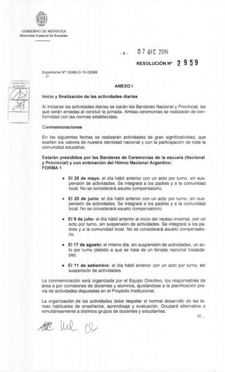 •LveaciOn GenerF.-
de ESC11819S
GOBIERNO DE MENDOZA
DirecciOn General de Escuelas
4- 07 DIC 2016
RESOLUCION N° 2 9 5 9
Expediente N° 15069-D-16-02369
///
ANEXO I
Inicio y finalizaciOn de las actividades diarias
Al iniciarse las actividades diarias se izaran las Banderas Nacional y Provincial, las
que seran arriadas al concluir la jornada. Ambas ceremonias se realizaran de con-
formidad con las normas establecidas.
Conmemoraciones
En las siguientes fechas se realizaran actividades de gran significatividad, que
exalten los valores de nuestra identidad nacional y con la participaciOn de toda la
comunidad educativa:
Estarân presididos por las Banderas de Ceremonias de la escuela (Nacional
y Provincial) y con entonaciOn del Himno Nacional Argentino:
FORMA 1
• El 25 de mayo: el dia habil anterior con un acto por turno, sin sus-
pension de actividades. Se integrara a los padres y a la comunidad
local. No se considerara asueto compensatorio.
• El 20 de junio: el dia habil anterior con un acto por turno, sin sus-
pensiOn de actividades. Se integrara a los padres y a la comunidad
local. No se considerara asueto compensatorio.
• El 9 de Julio: el dia habil anterior al inicio del receso invernal, con un
acto por turno, sin suspension de actividades. Se integrara a los pa-
dres y a la comunidad local. No se considerara asueto compensato-
rio.
• El 17 de agosto: el mismo Gila, sin suspensiOn de actividades, un ac-
to por turno (debido a que se trata de un feriado nacional traslada-
ble)
• El 11 de setiembre: el dia habil anterior con un acto por turno, sin
suspensiOn de actividades.
La conmemoracian sera organizada por el Equipo Directivo, los responsables de
area o por comisiones de docentes y alumnos, ajustandose a la planificaciOn pre-
via de actividades dispuestas en el Proyecto Institucional.
La organizaciOn de las actividades debe respetar el normal desarrollo de las ta-
reas habituales de ensenanza, aprendizaje y evaluacian. Ocupara alternativa o
simultaneamente a distintos grupos de docentes y estudiantes.
LaL
 