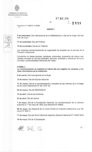 GOBIERNO DE MENDOZA
DirecciOn General de Escuelas
07 DIC 2016
-6
2 9 5 9
Expediente N° 15069-D-16-02369
.///
ANEXO I
8 de setiembre: Dia Internacional de la AlfabetizaciOn y Dia de la Virgen del Car-
men de Cuyol
17 de setiembre: Dia del Profesor
10 de noviembre: Dia de la TradiciOn
Las restantes conmemoraciones se organizaran de acuerdo con lo previsto en el
Proyecto Institucional.
Consistiran en clases alusivas, carteleras, entrevistas, proyecciOn de videos, acti-
vidades diversas en las que participen alumnos, docentes y miembros de la co-
munidad o personalidades relevantes del medio.
FORMA 3.
La conmemoraciOn se realizarà el mismo dia con registro en carpetas y mu-
rales informativos de Ia instituciOn.
8 de marzo: Dia Internacional de Ia Mujer
12 de marzo: Dia del Escudo Nacional
17 de marzo: Dia de Ia conmemoraciOn y recuerdo de las victimas de la Embaja-
da de Israel (ResoluciOn N° 291-CFE-16)
26 de marzo: Dia del MERCOSUR
14 de abril: Dia de las Americas
23 de abril: Dia del Idioma
1 de mayo: Dia de la ConstituciOn Nacional, en conmemoraciOn de su SanciOn
acaecida el 1° de mayo de 1853 (Ley Nacional N° 25863)
08 de mayo: Dia Nacional de la Lucha Contra la Violencia Institucional (Ley Na-
cional N° 26811)
11 de mayo: Dia del Himno Nacional Argentino (Decreto Nacional N° 10302/1944)
18 de mayo: Dia de la Escarapela
 
