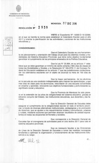 GOBIERNO DE MENDOZA
DirecciOn General de Escuelas
MENDOZA, 0 7 DIC 2016
RESOLUCION 2 9 5 9
VISTO el Expediente N° 15069-D-16-02369,
en el que se tramita la norma para establecer el Calendario Escolar para el ario
2017 y orientar la planificaciOn de las actividades y acciones de las instituciones
educativas; y
CONSIDERANDO:
Que el Calendario Escolar es una herramien-
ta de planeamiento y orientaciOn del trabajo anual para los distintos niveles y mo-
dalidades del Sistema Educativo Provincial, que tiene como objetivo fundamental
garantizar el cumplimiento de los principios emanados de la Politica Educativa;
Que la Ley N° 25.864, en su articulo 1° esta-
blece que se debe garantizar un minimo de ciento ochenta (180) dias de clases en
todas las Modalidades y Niveles, y la ResoluciOn N° 165-CFE-11 del Consejo Fe-
deral de EducaciOn establece en su articulo 1° que las jurisdicciones confecciona-
ran los calendarios escolares con el objeto de alcanzar la meta de 190 dias de
clase;
Que la mayor permanencia de los alumnos
en la escuela es una condiciOn indispensable para mejorar los aprendizajes, y que
mas dias de clase para los alumnos/as, redundaran en una escuela concentrada
en ensenar y aprender, renovando sus objetivos fundacionales y profundizando su
significado social y educativo;
Que Ia Provincia de Mendoza ha sido pione-
ra en la extension de los anos de obligatoriedad del sistema educativo, gracias al
esfuerzo conjunto del Estado, las instituciones educativas, sus docentes y las fa-
milias;
Que la DirecciOn General de Escuelas debe
asegurar el cumplimiento de Ia obligatoriedad escolar en todo el territorio provin-
cial, a travès de diversas alternativas institucionales, pedagOgicas y de promociOn
de derechos, que se ajusten a los requerimientos locales y comunitarios, urbanos
y rurales, mediante acciones que permitan alcanzar resultados de calidad equiva-
lentes en todas las situaciones territoriales y sociales;
Que corresponde a Ia DirecciOn General de
Escuelas fijar el cronograma de actividades para el ciclo lectivo 2017 para todo el
sistema educativo provincial;
Que es necesario facultar a las Direcciones
de Linea de la DirecciOn General de Escuelas a tomar las medidas necesarias
tendientes a optimizar Ia organizaciOn y funcionamiento de las lnstituciones Edu-
cativas a su cargo;
 