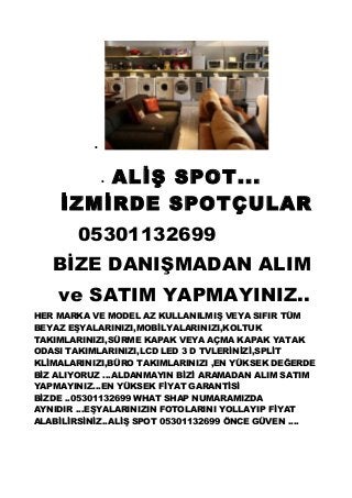 •
• ALİŞ SPOT...
İZMİRDE SPOTÇULAR
05301132699
BİZE DANIŞMADAN ALIM
ve SATIM YAPMAYINIZ..
HER MARKA VE MODEL AZ KULLANILMIŞ VEYA SIFIR TÜM
BEYAZ EŞYALARINIZI,MOBİLYALARINIZI,KOLTUK
TAKIMLARINIZI,SÜRME KAPAK VEYA AÇMA KAPAK YATAK
ODASI TAKIMLARINIZI,LCD LED 3 D TVLERİNİZİ,SPLİT
KLİMALARINIZI,BÜRO TAKIMLARINIZI ,EN YÜKSEK DEĞERDE
BİZ ALIYORUZ ...ALDANMAYIN BİZİ ARAMADAN ALIM SATIM
YAPMAYINIZ...EN YÜKSEK FİYAT GARANTİSİ
BİZDE ..05301132699 WHAT SHAP NUMARAMIZDA
AYNIDIR ...EŞYALARINIZIN FOTOLARINI YOLLAYIP FİYAT
ALABİLİRSİNİZ..ALİŞ SPOT 05301132699 ÖNCE GÜVEN ....
 