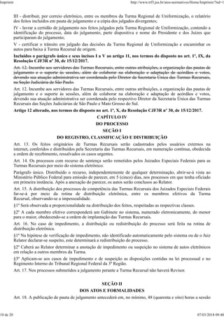 III - distribuir, por correio eletrônico, entre os membros da Turma Regional de Uniformização, o relatório
dos feitos incluídos em pauta de julgamento e a cópia dos julgados divergentes;
IV - lavrar a certidão de julgamento nos feitos julgados pela Turma Regional de Uniformização, contendo a
identificação do processo, data do julgamento, parte dispositiva e nome do Presidente e dos Juízes que
participaram do julgamento;
V - certificar o trânsito em julgado das decisões da Turma Regional de Uniformização e encaminhar os
autos para baixa à Turma Recursal de origem.
Incluídos o parágrafo único e seus incisos I a V ao artigo 11, nos termos do disposto no art. 1º, IX, da
Resolução CJF3R nº 30, de 15/12/2017.
Art. 12. Incumbe aos servidores das Turmas Recursais, entre outras atribuições, a organização das pautas de
julgamento e o suporte às sessões, além de colaborar na elaboração e adaptação de acórdãos e votos,
devendo sua atuação administrativa ser coordenada pelo Diretor da Secretaria Única das Turmas Recursais,
na Seção Judiciária de São Paulo.
Art. 12. Incumbe aos servidores das Turmas Recursais, entre outras atribuições, a organização das pautas de
julgamento e o suporte às sessões, além de colaborar na elaboração e adaptação de acórdãos e votos,
devendo sua atuação administrativa ser coordenada pelo respectivo Diretor da Secretaria Única das Turmas
Recursais das Seções Judiciárias de São Paulo e Mato Grosso do Sul.
Artigo 12 alterado, nos termos do disposto no art. 1º, X, da Resolução CJF3R nº 30, de 15/12/2017.
CAPÍTULO IV
DO PROCESSO
SEÇÃO I
DO REGISTRO, CLASSIFICAÇÃO E DISTRIBUIÇÃO
Art. 13. Os feitos originários de Turmas Recursais serão cadastrados pelos usuários externos na
internet, conferidos e distribuídos pela Secretaria das Turmas Recursais, em numeração contínua, obedecida
a ordem de recebimento, ressalvados os casos urgentes.
Art. 14. Os processos com recurso de sentença serão remetidos pelos Juizados Especiais Federais para as
Turmas Recursais por meio do sistema eletrônico.
Parágrafo único. Distribuído o recurso, independentemente de qualquer determinação, abrir-se-á vista ao
Ministério Público Federal para emissão de parecer, em 5 (cinco) dias, nos processos em que tenha oficiado
em primeira instância. Após a anexação do parecer, os autos serão conclusos ao Relator.
Art. 15. A distribuição dos processos de competência das Turmas Recursais dos Juizados Especiais Federais
far-se-á por meio da rotina de distribuição eletrônica, entre os membros efetivos da Turma
Recursal, observando-se a impessoalidade.
§1º Será observada a proporcionalidade na distribuição dos feitos, respeitadas as respectivas classes.
§2º A cada membro efetivo corresponderá um Gabinete no sistema, numerado eletronicamente, do menor
para o maior, obedecendo-se a ordem de implantação das Turmas Recursais.
Art. 16. No caso de impedimento, a distribuição ou redistribuição do processo será feita na rotina de
distribuição eletrônica.
§1º Na hipótese de verificação de impedimento, não identificado automaticamente pelo sistema ou de o Juiz
Relator declarar-se suspeito, este determinará a redistribuição do processo.
§2º Caberá ao Relator determinar a anotação de impedimento ou suspeição no sistema de autos eletrônicos
em relação a outros membros da Turma.
§3º Aplicam-se aos casos de impedimento e de suspeição as disposições contidas na lei processual e no
Regimento Interno do Tribunal Regional Federal da 3ª Região.
Art. 17. Nos processos submetidos a julgamento perante a Turma Recursal não haverá Revisor.
SEÇÃO II
DOS ATOS E FORMALIDADES
Art. 18. A publicação de pauta de julgamento antecederá em, no mínimo, 48 (quarenta e oito) horas a sessão
Imprimir http://www.trf3.jus.br/atos-normativos/Home/Imprimir/?nd=1
10 de 20 07/03/2018 09:40
 