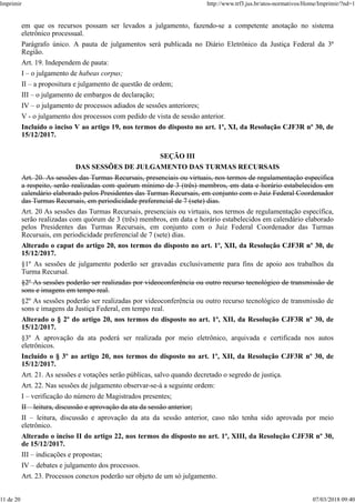 em que os recursos possam ser levados a julgamento, fazendo-se a competente anotação no sistema
eletrônico processual.
Parágrafo único. A pauta de julgamentos será publicada no Diário Eletrônico da Justiça Federal da 3ª
Região.
Art. 19. Independem de pauta:
I – o julgamento de habeas corpus;
II – a propositura e julgamento de questão de ordem;
III – o julgamento de embargos de declaração;
IV – o julgamento de processos adiados de sessões anteriores;
V - o julgamento dos processos com pedido de vista de sessão anterior.
Incluído o inciso V ao artigo 19, nos termos do disposto no art. 1º, XI, da Resolução CJF3R nº 30, de
15/12/2017.
SEÇÃO III
DAS SESSÕES DE JULGAMENTO DAS TURMAS RECURSAIS
Art. 20. As sessões das Turmas Recursais, presenciais ou virtuais, nos termos de regulamentação específica
a respeito, serão realizadas com quórum mínimo de 3 (três) membros, em data e horário estabelecidos em
calendário elaborado pelos Presidentes das Turmas Recursais, em conjunto com o Juiz Federal Coordenador
das Turmas Recursais, em periodicidade preferencial de 7 (sete) dias.
Art. 20 As sessões das Turmas Recursais, presenciais ou virtuais, nos termos de regulamentação específica,
serão realizadas com quórum de 3 (três) membros, em data e horário estabelecidos em calendário elaborado
pelos Presidentes das Turmas Recursais, em conjunto com o Juiz Federal Coordenador das Turmas
Recursais, em periodicidade preferencial de 7 (sete) dias.
Alterado o caput do artigo 20, nos termos do disposto no art. 1º, XII, da Resolução CJF3R nº 30, de
15/12/2017.
§1º As sessões de julgamento poderão ser gravadas exclusivamente para fins de apoio aos trabalhos da
Turma Recursal.
§2º As sessões poderão ser realizadas por videoconferência ou outro recurso tecnológico de transmissão de
sons e imagens em tempo real.
§2º As sessões poderão ser realizadas por videoconferência ou outro recurso tecnológico de transmissão de
sons e imagens da Justiça Federal, em tempo real.
Alterado o § 2º do artigo 20, nos termos do disposto no art. 1º, XII, da Resolução CJF3R nº 30, de
15/12/2017.
§3º A aprovação da ata poderá ser realizada por meio eletrônico, arquivada e certificada nos autos
eletrônicos.
Incluído o § 3º ao artigo 20, nos termos do disposto no art. 1º, XII, da Resolução CJF3R nº 30, de
15/12/2017.
Art. 21. As sessões e votações serão públicas, salvo quando decretado o segredo de justiça.
Art. 22. Nas sessões de julgamento observar-se-á a seguinte ordem:
I – verificação do número de Magistrados presentes;
II – leitura, discussão e aprovação da ata da sessão anterior;
II – leitura, discussão e aprovação da ata da sessão anterior, caso não tenha sido aprovada por meio
eletrônico.
Alterado o inciso II do artigo 22, nos termos do disposto no art. 1º, XIII, da Resolução CJF3R nº 30,
de 15/12/2017.
III – indicações e propostas;
IV – debates e julgamento dos processos.
Art. 23. Processos conexos poderão ser objeto de um só julgamento.
Imprimir http://www.trf3.jus.br/atos-normativos/Home/Imprimir/?nd=1
11 de 20 07/03/2018 09:40
 