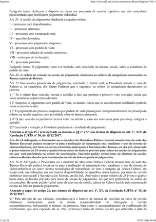Parágrafo único. Aplica-se o disposto no caput aos processos de matéria repetitiva que não contenham
peculiaridades que justifiquem julgamento individual.
Art. 24. A sessão de julgamento obedecerá à seguinte ordem:
I – processos com impedimentos;
II – processos criminais;
III – processos com sustentação oral;
IV – questões de ordem;
V – processos com julgamento suspenso;
VI – processos com pedido de vista;
VII – processos adiados de sessões anteriores;
VIII – embargos de declaração;
IX – processos pautados.
Parágrafo único. O julgamento, uma vez iniciado, será concluído na mesma sessão, salvo a existência de
pedido de vista.
Art. 25. A ordem de votação na sessão de julgamento obedecerá ao critério de antiguidade decrescente na
Turma, a partir do Relator.
Art. 25 Nas sessões presenciais de julgamento, concluído o debate oral, o Presidente tomará o voto do
Relator e, na sequência, dos Juízes Federais que o seguirem na ordem de antiguidade decrescente na
carreira.
§ 1º Se o relator ficar vencido, lavrará o acórdão o Juiz que proferiu o primeiro voto vencedor, ainda que
votos anteriores sejam reconsiderados.
§ 2º Suspenso o julgamento com pedido de vista, os demais Juízes que se considerarem habilitados poderão
votar na mesma sessão.
§ 3º O julgamento do processo suspenso por pedido de vista prosseguirá, independentemente da presença do
relator, na sessão seguinte, com prioridade sobre os demais processos.
§ 4º O juiz vencido na preliminar deverá votar no mérito e, caso seu voto nesta parte prevaleça, redigirá o
acórdão.
§5º Encerrada a votação, o Presidente proclamará o resultado do julgamento.
Alterado o artigo 25 e acrescentado ao mesmo os §§ 1º a 5º, nos termos do disposto no art. 1º, XIV, da
Resolução CJF3R nº 30, de 15/12/2017.
Art. 26. O Advogado, o Procurador ou o membro do Ministério Público Federal atuante fora da sede das
Turmas Recursais poderá inscrever-se para a realização de sustentação oral, mediante o uso de sistema de
videoconferência, por meio de correio eletrônico endereçado à Secretaria das Turmas, em dia útil, observado
o prazo mínimo de 24 (vinte e quatro) horas antes do horário previsto para início da sessão de julgamento,
em que terá preferência na ordem de sustentações. Havendo pedido verbal antes da abertura da sessão,
caberá ao Relator decidir pela manutenção ou não do feito na pauta de julgamento.
Art. 26 O Advogado, o Procurador ou o membro do Ministério Público Federal atuante fora da sede das
Turmas Recursais poderá inscrever-se para a realização de sustentação oral, mediante o uso de sistema de
videoconferência ou outro recurso tecnológico de transmissão de sons e imagens da Justiça Federal, em
tempo real, nas subseções em que houver disponibilidade de aparelhos dessa espécie, por meio de correio
eletrônico endereçado à Secretaria das Turmas, em dia útil, observado o prazo mínimo de 24 (vinte e quatro)
horas antes do horário previsto para início da sessão de julgamento, em que terá preferência na ordem de
sustentações. Havendo pedido verbal antes da abertura da sessão, caberá ao Relator decidir pela manutenção
ou não do feito na pauta de julgamento.
Alterado o caput do artigo 26, nos termos do disposto no art. 1º, XV, da Resolução CJF3R nº 30, de
15/12/2017.
§1º Para aferição de sua validade, considerar-se-á o horário de entrada da inscrição na caixa de correio
eletrônico institucional, sendo de inteira responsabilidade do Advogado o correto
encaminhamento, informando o número do processo, bem como o acompanhamento da confirmação do
recebimento, que será expedida até às 19hs (dezenove) horas do último dia útil que anteceder a data da
Imprimir http://www.trf3.jus.br/atos-normativos/Home/Imprimir/?nd=1
12 de 20 07/03/2018 09:40
 