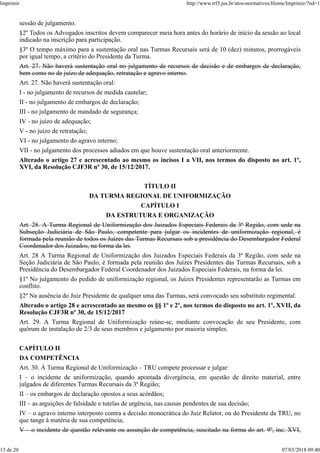 sessão de julgamento.
§2º Todos os Advogados inscritos devem comparecer meia hora antes do horário de início da sessão ao local
indicado na inscrição para participação.
§3º O tempo máximo para a sustentação oral nas Turmas Recursais será de 10 (dez) minutos, prorrogáveis
por igual tempo, a critério do Presidente da Turma.
Art. 27. Não haverá sustentação oral no julgamento de recursos de decisão e de embargos de declaração,
bem como no de juízo de adequação, retratação e agravo interno.
Art. 27. Não haverá sustentação oral:
I - no julgamento de recursos de medida cautelar;
II - no julgamento de embargos de declaração;
III - no julgamento de mandado de segurança;
IV - no juízo de adequação;
V - no juízo de retratação;
VI - no julgamento do agravo interno;
VII - no julgamento dos processos adiados em que houve sustentação oral anteriormente.
Alterado o artigo 27 e acrescentado ao mesmo os incisos I a VII, nos termos do disposto no art. 1º,
XVI, da Resolução CJF3R nº 30, de 15/12/2017.
TÍTULO II
DA TURMA REGIONAL DE UNIFORMIZAÇÃO
CAPÍTULO I
DA ESTRUTURA E ORGANIZAÇÃO
Art. 28. A Turma Regional de Uniformização dos Juizados Especiais Federais da 3ª Região, com sede na
Subseção Judiciária de São Paulo, competente para julgar os incidentes de uniformização regional, é
formada pela reunião de todos os Juízes das Turmas Recursais sob a presidência do Desembargador Federal
Coordenador dos Juizados, na forma da lei.
Art. 28 A Turma Regional de Uniformização dos Juizados Especiais Federais da 3ª Região, com sede na
Seção Judiciária de São Paulo, é formada pela reunião dos Juízes Presidentes das Turmas Recursais, sob a
Presidência do Desembargador Federal Coordenador dos Juizados Especiais Federais, na forma da lei.
§1º No julgamento do pedido de uniformização regional, os Juízes Presidentes representarão as Turmas em
conflito.
§2º Na ausência do Juiz Presidente de qualquer uma das Turmas, será convocado seu substituto regimental.
Alterado o artigo 28 e acrescentado ao mesmo os §§ 1º e 2º, nos termos do disposto no art. 1º, XVII, da
Resolução CJF3R nº 30, de 15/12/2017
Art. 29. A Turma Regional de Uniformização reúne-se, mediante convocação de seu Presidente, com
quórum de instalação de 2/3 de seus membros e julgamento por maioria simples.
CAPÍTULO II
DA COMPETÊNCIA
Art. 30. À Turma Regional de Uniformização – TRU compete processar e julgar:
I – o incidente de uniformização, quando apontada divergência, em questão de direito material, entre
julgados de diferentes Turmas Recursais da 3ª Região;
II – os embargos de declaração opostos a seus acórdãos;
III – as arguições de falsidade e tutelas de urgência, nas causas pendentes de sua decisão;
IV – o agravo interno interposto contra a decisão monocrática do Juiz Relator, ou do Presidente da TRU, no
que tange à matéria de sua competência;
V – o incidente de questão relevante ou assunção de competência, suscitado na forma do art. 9º, inc. XVI,
Imprimir http://www.trf3.jus.br/atos-normativos/Home/Imprimir/?nd=1
13 de 20 07/03/2018 09:40
 