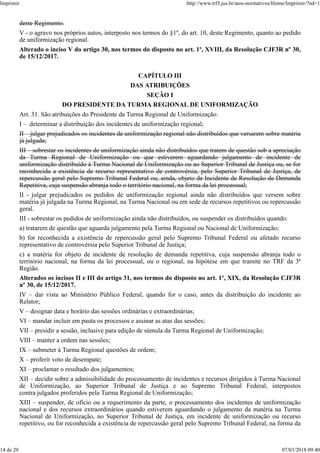 deste Regimento.
V - o agravo nos próprios autos, interposto nos termos do §1º, do art. 10, deste Regimento, quanto ao pedido
de uniformização regional.
Alterado o inciso V do artigo 30, nos termos do disposto no art. 1º, XVIII, da Resolução CJF3R nº 30,
de 15/12/2017.
CAPÍTULO III
DAS ATRIBUIÇÕES
SEÇÃO I
DO PRESIDENTE DA TURMA REGIONAL DE UNIFORMIZAÇÃO
Art. 31. São atribuições do Presidente da Turma Regional de Uniformização:
I – determinar a distribuição dos incidentes de uniformização regional;
II – julgar prejudicados os incidentes de uniformização regional não distribuídos que versarem sobre matéria
já julgada;
III – sobrestar os incidentes de uniformização ainda não distribuídos que tratem de questão sob a apreciação
da Turma Regional de Uniformização ou que estiverem aguardando julgamento de incidente de
uniformização distribuído à Turma Nacional de Uniformização ou ao Superior Tribunal de Justiça ou, se for
reconhecida a existência de recurso representativo de controvérsia, pelo Superior Tribunal de Justiça, de
repercussão geral pelo Supremo Tribunal Federal ou, ainda, objeto de Incidente de Resolução de Demanda
Repetitiva, cuja suspensão abranja todo o território nacional, na forma da lei processual;
II - julgar prejudicados os pedidos de uniformização regional ainda não distribuídos que versem sobre
matéria já julgada na Turma Regional, na Turma Nacional ou em sede de recursos repetitivos ou repercussão
geral.
III - sobrestar os pedidos de uniformização ainda não distribuídos, ou suspender os distribuídos quando:
a) tratarem de questão que aguarda julgamento pela Turma Regional ou Nacional de Uniformização;
b) for reconhecida a existência de repercussão geral pelo Supremo Tribunal Federal ou afetado recurso
representativo de controvérsia pelo Superior Tribunal de Justiça;
c) a matéria for objeto de incidente de resolução de demanda repetitiva, cuja suspensão abranja todo o
território nacional, na forma da lei processual, ou o regional, na hipótese em que tramite no TRF da 3ª
Região.
Alterados os incisos II e III do artigo 31, nos termos do disposto no art. 1º, XIX, da Resolução CJF3R
nº 30, de 15/12/2017.
IV – dar vista ao Ministério Público Federal, quando for o caso, antes da distribuição do incidente ao
Relator;
V – designar data e horário das sessões ordinárias e extraordinárias;
VI – mandar incluir em pauta os processos e assinar as atas das sessões;
VII – presidir a sessão, inclusive para edição de súmula da Turma Regional de Uniformização;
VIII – manter a ordem nas sessões;
IX – submeter à Turma Regional questões de ordem;
X – proferir voto de desempate;
XI – proclamar o resultado dos julgamentos;
XII – decidir sobre a admissibilidade do processamento de incidentes e recursos dirigidos à Turma Nacional
de Uniformização, ao Superior Tribunal de Justiça e ao Supremo Tribunal Federal, interpostos
contra julgados proferidos pela Turma Regional de Uniformização;
XIII – suspender, de ofício ou a requerimento da parte, o processamento dos incidentes de uniformização
nacional e dos recursos extraordinários quando estiverem aguardando o julgamento da matéria na Turma
Nacional de Uniformização, no Superior Tribunal de Justiça, em incidente de uniformização ou recurso
repetitivo, ou for reconhecida a existência de repercussão geral pelo Supremo Tribunal Federal, na forma da
Imprimir http://www.trf3.jus.br/atos-normativos/Home/Imprimir/?nd=1
14 de 20 07/03/2018 09:40
 