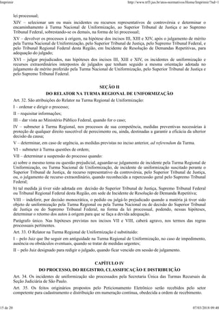 lei processual;
XIV – selecionar um ou mais incidentes ou recursos representativos de controvérsia e determinar o
encaminhamento à Turma Nacional de Uniformização, ao Superior Tribunal de Justiça e ao Supremo
Tribunal Federal, sobrestando-se os demais, na forma de lei processual;
XV – devolver os processos à origem, na hipótese dos incisos III, XIII e XIV, após o julgamento de mérito
pela Turma Nacional de Uniformização, pelo Superior Tribunal de Justiça, pelo Supremo Tribunal Federal, e
pelo Tribunal Regional Federal desta Região, em Incidente de Resolução de Demandas Repetitivas, para
adequação do julgado;
XVI – julgar prejudicados, nas hipóteses dos incisos III, XIII e XIV, os incidentes de uniformização e
recursos extraordinários interpostos de julgados que tenham seguido a mesma orientação adotada no
julgamento de mérito proferido pela Turma Nacional de Uniformização, pelo Superior Tribunal de Justiça e
pelo Supremo Tribunal Federal.
SEÇÃO II
DO RELATOR NA TURMA REGIONAL DE UNIFORMIZAÇÃO
Art. 32. São atribuições do Relator na Turma Regional de Uniformização:
I – ordenar e dirigir o processo;
II – requisitar informações;
III – dar vista ao Ministério Público Federal, quando for o caso;
IV – submeter à Turma Regional, nos processos de sua competência, medidas preventivas necessárias à
proteção de qualquer direito suscetível de perecimento ou, ainda, destinadas a garantir a eficácia da ulterior
decisão da causa;
V – determinar, em caso de urgência, as medidas previstas no inciso anterior, ad referendum da Turma.
VI – submeter à Turma questões de ordem;
VII – determinar a suspensão do processo quando:
a) sobre o mesmo tema ou questão prejudicial, aguardar-se julgamento de incidente pela Turma Regional de
Uniformização, ou Turma Nacional de Uniformização, de incidente de uniformização suscitado perante o
Superior Tribunal de Justiça, de recurso representativo da controvérsia, pelo Superior Tribunal de Justiça,
ou, o julgamento de recurso extraordinário, quando reconhecida a repercussão geral pelo Supremo Tribunal
Federal;
b) tal medida já tiver sido adotada em decisão do Superior Tribunal de Justiça, Supremo Tribunal Federal
ou Tribunal Regional Federal desta Região, em sede de Incidente de Resolução de Demanda Repetitiva;
VIII – indeferir, por decisão monocrática, o pedido ou julgá-lo prejudicado quando a matéria já tiver sido
objeto de uniformização pela Turma Regional ou pela Turma Nacional ou de decisão do Superior Tribunal
de Justiça ou do Supremo Tribunal Federal, na forma da lei processual, podendo, nessas hipóteses,
determinar o retorno dos autos à origem para que se faça a devida adequação.
Parágrafo único. Nas hipóteses previstas nos incisos VII e VIII, caberá agravo, nos termos das regras
processuais pertinentes.
Art. 33. O Relator na Turma Regional de Uniformização é substituído:
I – pelo Juiz que lhe seguir em antiguidade na Turma Regional de Uniformização, no caso de impedimento,
ausência ou obstáculos eventuais, quando se tratar de medidas urgentes;
II – pelo Juiz designado para redigir o julgado, quando ficar vencido em sessão de julgamento.
CAPÍTULO IV
DO PROCESSO, DO REGISTRO, CLASSIFICAÇÃO E DISTRIBUIÇÃO
Art. 34. Os incidentes de uniformização são processados pela Secretaria Única das Turmas Recursais da
Seção Judiciária de São Paulo.
Art. 35. Os feitos originários propostos pelo Peticionamento Eletrônico serão recebidos pelo setor
competente para cadastramento e distribuição em numeração contínua, obedecida a ordem de recebimento.
Imprimir http://www.trf3.jus.br/atos-normativos/Home/Imprimir/?nd=1
15 de 20 07/03/2018 09:40
 