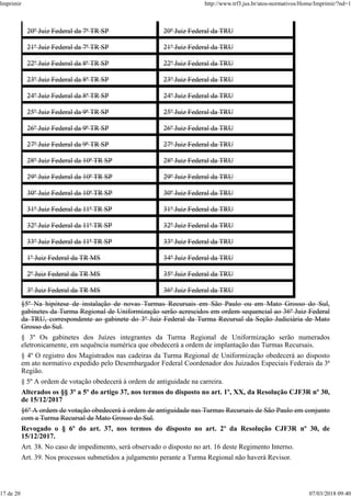 20º Juiz Federal da 7ª TR SP 20º Juiz Federal da TRU
21º Juiz Federal da 7ª TR SP 21º Juiz Federal da TRU
22º Juiz Federal da 8ª TR SP 22º Juiz Federal da TRU
23º Juiz Federal da 8ª TR SP 23º Juiz Federal da TRU
24º Juiz Federal da 8ª TR SP 24º Juiz Federal da TRU
25º Juiz Federal da 9ª TR SP 25º Juiz Federal da TRU
26º Juiz Federal da 9ª TR SP 26º Juiz Federal da TRU
27º Juiz Federal da 9ª TR SP 27º Juiz Federal da TRU
28º Juiz Federal da 10ª TR SP 28º Juiz Federal da TRU
29º Juiz Federal da 10ª TR SP 29º Juiz Federal da TRU
30º Juiz Federal da 10ª TR SP 30º Juiz Federal da TRU
31º Juiz Federal da 11ª TR SP 31º Juiz Federal da TRU
32º Juiz Federal da 11ª TR SP 32º Juiz Federal da TRU
33º Juiz Federal da 11ª TR SP 33º Juiz Federal da TRU
1º Juiz Federal da TR MS 34º Juiz Federal da TRU
2º Juiz Federal da TR MS 35º Juiz Federal da TRU
3º Juiz Federal da TR MS 36º Juiz Federal da TRU
§5º Na hipótese de instalação de novas Turmas Recursais em São Paulo ou em Mato Grosso do Sul,
gabinetes da Turma Regional de Uniformização serão acrescidos em ordem sequencial ao 36º Juiz Federal
da TRU, correspondente ao gabinete do 3º Juiz Federal da Turma Recursal da Seção Judiciária de Mato
Grosso do Sul.
§ 3º Os gabinetes dos Juízes integrantes da Turma Regional de Uniformização serão numerados
eletronicamente, em sequência numérica que obedecerá a ordem de implantação das Turmas Recursais.
§ 4º O registro dos Magistrados nas cadeiras da Turma Regional de Uniformização obedecerá ao disposto
em ato normativo expedido pelo Desembargador Federal Coordenador dos Juizados Especiais Federais da 3ª
Região.
§ 5º A ordem de votação obedecerá à ordem de antiguidade na carreira.
Alterados os §§ 3º a 5º do artigo 37, nos termos do disposto no art. 1º, XX, da Resolução CJF3R nº 30,
de 15/12/2017
§6º A ordem de votação obedecerá à ordem de antiguidade nas Turmas Recursais de São Paulo em conjunto
com a Turma Recursal de Mato Grosso do Sul.
Revogado o § 6º do art. 37, nos termos do disposto no art. 2º da Resolução CJF3R nº 30, de
15/12/2017.
Art. 38. No caso de impedimento, será observado o disposto no art. 16 deste Regimento Interno.
Art. 39. Nos processos submetidos a julgamento perante a Turma Regional não haverá Revisor.
Imprimir http://www.trf3.jus.br/atos-normativos/Home/Imprimir/?nd=1
17 de 20 07/03/2018 09:40
 