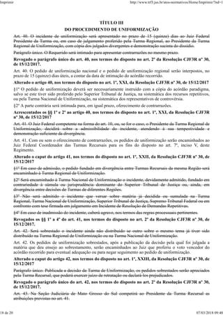 TÍTULO III
DO PROCEDIMENTO DE UNIFORMIZAÇÃO
Art. 40. O incidente de uniformização será apresentado no prazo de 15 (quinze) dias ao Juiz Federal
Presidente da Turma ou, em caso de julgamento proferido pela Turma Regional, ao Presidente da Turma
Regional de Uniformização, com cópia dos julgados divergentes e demonstração sucinta do dissídio.
Parágrafo único. O Requerido será intimado para apresentar contrarrazões no mesmo prazo.
Revogado o parágrafo único do art. 40, nos termos do disposto no art. 2º da Resolução CJF3R nº 30,
de 15/12/2017.
Art. 40. O pedido de uniformização nacional e o pedido de uniformização regional serão interpostos, no
prazo de 15 (quinze) dias úteis, a contar da data de intimação do acórdão recorrido.
Alterado o artigo 40, nos termos do disposto no art. 1º, XXI, da Resolução CJF3R nº 30, de 15/12/2017
§1º O pedido de uniformização deverá ser necessariamente instruído com a cópia do acórdão paradigma,
salvo se este tiver sido proferido pelo Superior Tribunal de Justiça, na sistemática dos recursos repetitivos,
ou pela Turma Nacional de Uniformização, na sistemática dos representativos de controvérsia.
§2º A parte contrária será intimada para, em igual prazo, oferecimento de contrarrazões.
Acrescentados os §§ 1º e 2º ao artigo 40, nos termos do disposto no art. 1º, XXI, da Resolução CJF3R
nº 30, de 15/12/2017
Art. 41. O Juiz Federal competente na forma do art. 10, ou, se for o caso, o Presidente da Turma Regional de
Uniformização, decidirá sobre a admissibilidade do incidente, atendendo à sua tempestividade e
demonstração suficiente da divergência.
Art. 41. Com ou sem o oferecimento de contrarrazões, os pedidos de uniformização serão encaminhados ao
Juiz Federal Coordenador das Turmas Recursais para os fins do disposto no art. 7º, inciso V, deste
Regimento.
Alterado o caput do artigo 41, nos termos do disposto no art. 1º, XXII, da Resolução CJF3R nº 30, de
15/12/2017
§1º Em caso de admissão, o pedido fundado em divergência entre Turmas Recursais da mesma Região será
encaminhado à Turma Regional de Uniformização.
§2º Será encaminhado à Turma Nacional de Uniformização o incidente, devidamente admitido, fundado em
contrariedade à súmula ou jurisprudência dominante do Superior Tribunal de Justiça ou, ainda, em
divergência entre decisões de Turmas de diferentes Regiões.
§3º Não será admitido o incidente que versar sobre matéria já decidida ou sumulada na Turma
Regional, Turma Nacional de Uniformização, Superior Tribunal de Justiça, Supremo Tribunal Federal ou em
confronto com tese firmada em julgamento em Incidente de Resolução de Demandas Repetitivas.
§4º Em caso de inadmissão do incidente, caberá agravo, nos termos das regras processuais pertinentes.
Revogados os §§ 1º a 4º do art. 41, nos termos do disposto no art. 2º da Resolução CJF3R nº 30, de
15/12/2017.
Art. 42. Será sobrestado o incidente ainda não distribuído se outro sobre o mesmo tema já tiver sido
distribuído na Turma Regional de Uniformização ou na Turma Nacional de Uniformização.
Art. 42. Os pedidos de uniformização sobrestados, após a publicação da decisão pela qual foi julgada a
matéria que deu ensejo ao sobrestamento, serão encaminhados ao Juiz que proferiu o voto vencedor do
acórdão recorrido para eventual adequação ou para negar seguimento ao pedido de uniformização.
Alterado o caput do artigo 42, nos termos do disposto no art. 1º, XXIII, da Resolução CJF3R nº 30, de
15/12/2017
Parágrafo único. Publicada a decisão da Turma de Uniformização, os pedidos sobrestados serão apreciados
pela Turma Recursal, que poderá exercer juízo de retratação ou declará-los prejudicados.
Revogado o parágrafo único do art. 42, nos termos do disposto no art. 2º da Resolução CJF3R nº 30,
de 15/12/2017.
Art. 43. Na Seção Judiciária de Mato Grosso do Sul competirá ao Presidente da Turma Recursal as
atribuições previstas no art. 41.
Imprimir http://www.trf3.jus.br/atos-normativos/Home/Imprimir/?nd=1
18 de 20 07/03/2018 09:40
 