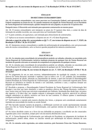 Revogado o art. 43, nos termos do disposto no art. 2º da Resolução CJF3R nº 30, de 15/12/2017.
TÍTULO IV
DO RECURSO EXTRAORDINÁRIO
Art. 44. O recurso extraordinário, nos casos previstos na Constituição Federal, será apresentado ao Juiz
Federal competente na forma do art. 10, quando interposto de julgado de Turma Recursal, ou ao Presidente
da Turma Regional de Uniformização, quando interposto de seus julgados, no prazo de 15 (quinze) dias.
Parágrafo único. O Recorrido será intimado para apresentar contrarrazões no mesmo prazo.
Art. 44. O recurso extraordinário será interposto no prazo de 15 (quinze) dias úteis, a contar da data de
intimação do acórdão recorrido, nos casos previstos na Constituição Federal.
§ 1º A parte contrária, em igual prazo, será intimada para oferecimento de contrarrazões.
§ 2º Aplica-se ao recurso extraordinário o disposto nos art. 41 e 42 deste Regimento.
Alterado o caput do artigo 44 e acrescentados os §§ 1º e 2º, nos termos do disposto no art. 1º, XXIV, da
Resolução CJF3R nº 30, de 15/12/2017
Art. 45. Interpostos recurso extraordinário e pedido de uniformização de jurisprudência, este será processado
antes do recurso extraordinário, salvo se houver questão prejudicial de natureza constitucional.
TÍTULO V
DAS SÚMULAS
Art. 46. As súmulas para consolidação de jurisprudência poderão ser editadas, alteradas ou canceladas pela
Turma Regional de Uniformização, inclusive mediante proposta de qualquer Juiz de Turma Recursal em
incidente de questão relevante ou assunção de competência no julgamento de qualquer recurso.
Art. 46 As súmulas para consolidação de jurisprudência poderão ser editadas, alteradas ou canceladas pela
Turma Regional de Uniformização, mediante proposta de qualquer juiz de Turma Recursal.
Alterado o caput do artigo 46, nos termos do disposto no art. 1º, XXV, da Resolução CJF3R nº 30, de
15/12/2017
§1º No julgamento de um ou mais recursos, independentemente do resultado da votação, os membros
efetivos da Turma Recursal, incluindo o suplente a que se refere o art. 2º, §2º, poderão, por unanimidade,
formular proposta de edição, alteração ou cancelamento de súmula, a qual será enviada ao Desembargador
Federal Presidente da Turma Regional de Uniformização, juntamente com o enunciado sugerido pela Turma
Recursal ou referência ao número da súmula a ser cancelada, conforme o caso, e expressa menção aos
julgados que lhe derem suporte.
§2º Recebida a proposta, o Desembargador Federal Presidente da Turma Regional de Uniformização fará
divulgar o seu teor, por meio eletrônico, a todos os membros efetivos das Turmas Recursais, conforme o
caso, assim como aos Juízes que estiverem respondendo por Gabinete, facultando-lhes desde logo, em prazo
não superior a 10 (dez) dias, por simples resposta à mensagem enviada, rejeitá-la, aprová-la ou oferecer
redação substitutiva ou aditiva, inclusive em favor de tese contrária. O silêncio quanto à manifestação
configura aceitação tácita da proposta.
§3º Verificando-se a rejeição pela maioria absoluta dos Juízes, a proposta será considerada sumariamente
rejeitada sem necessidade de reunião ou sessão formal.
§4º Não havendo rejeição sumária da proposta, a deliberação ocorrerá em sessão oportunamente marcada
para esse fim na Turma Regional de Uniformização, com quórum mínimo de instalação de 2/3 de seus
membros.
§5º Os Juízes decidirão contra ou a favor da tese defendida na proposta e escolherão um dos enunciados
sugeridos para a tese vencedora, sempre pelo voto da maioria absoluta dos Juízes.
Art. 47. A Turma Regional de Uniformização, por indicação do Presidente, no julgamento de incidente de
uniformização, poderá editar, alterar ou cancelar súmula por deliberação da maioria absoluta de seus
integrantes.
Art. 48. As súmulas serão registradas, em ordem numérica, pela Secretaria Única das Turmas Recursais,
Imprimir http://www.trf3.jus.br/atos-normativos/Home/Imprimir/?nd=1
19 de 20 07/03/2018 09:40
 