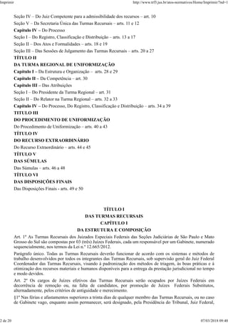 Seção IV – Do Juiz Competente para a admissibilidade dos recursos – art. 10
Seção V – Da Secretaria Única das Turmas Recursais – arts. 11 e 12
Capítulo IV – Do Processo
Seção I – Do Registro, Classificação e Distribuição – arts. 13 a 17
Seção II – Dos Atos e Formalidades – arts. 18 e 19
Seção III – Das Sessões de Julgamento das Turmas Recursais – arts. 20 a 27
TÍTULO II
DA TURMA REGIONAL DE UNIFORMIZAÇÃO
Capítulo I – Da Estrutura e Organização – arts. 28 e 29
Capítulo II – Da Competência – art. 30
Capítulo III – Das Atribuições
Seção I – Do Presidente da Turma Regional – art. 31
Seção II – Do Relator na Turma Regional – arts. 32 a 33
Capítulo IV – Do Processo, Do Registro, Classificação e Distribuição – arts. 34 a 39
TITULO III
DO PROCEDIMENTO DE UNIFORMIZAÇÃO
Do Procedimento de Uniformização – arts. 40 a 43
TÍTULO IV
DO RECURSO EXTRAORDINÁRIO
Do Recurso Extraordinário – arts. 44 e 45
TÍTULO V
DAS SÚMULAS
Das Súmulas – arts. 46 a 48
TÍTULO VI
DAS DISPOSIÇÕES FINAIS
Das Disposições Finais - arts. 49 e 50
TÍTULO I
DAS TURMAS RECURSAIS
CAPÍTULO I
DA ESTRUTURA E COMPOSIÇÃO
Art. 1º As Turmas Recursais dos Juizados Especiais Federais das Seções Judiciárias de São Paulo e Mato
Grosso do Sul são compostas por 03 (três) Juízes Federais, cada um responsável por um Gabinete, numerado
sequencialmente, nos termos da Lei n.º 12.665/2012.
Parágrafo único. Todas as Turmas Recursais deverão funcionar de acordo com os sistemas e métodos de
trabalho desenvolvidos por todos os integrantes das Turmas Recursais, sob supervisão geral do Juiz Federal
Coordenador das Turmas Recursais, visando à padronização dos métodos de triagem, às boas práticas e à
otimização dos recursos materiais e humanos disponíveis para a entrega da prestação jurisdicional no tempo
e modo devidos.
Art. 2º Os cargos de Juízes efetivos das Turmas Recursais serão ocupados por Juízes Federais em
decorrência de remoção ou, na falta de candidatos, por promoção de Juízes Federais Substitutos,
alternadamente, pelos critérios de antiguidade e merecimento.
§1º Nas férias e afastamentos superiores a trinta dias de qualquer membro das Turmas Recursais, ou no caso
de Gabinete vago, enquanto assim permanecer, será designado, pela Presidência do Tribunal, Juiz Federal,
Imprimir http://www.trf3.jus.br/atos-normativos/Home/Imprimir/?nd=1
2 de 20 07/03/2018 09:40
 