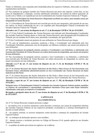 Titular ou Substituto, para responder pela titularidade plena do respectivo Gabinete, observados os critérios
regulamentares pertinentes.
§2º Nas ausências de qualquer membro das Turmas Recursais por prazo não superior a trinta dias, ou nos
casos de impedimento e suspeição, ocorrerá substituição automática, em sistema de rodízio quinzenal, de
acordo com a Tabela a ser expedida por ato da Coordenadoria dos Juizados Especiais Federais da 3ª Região.
Art. 3º Será Juiz Presidente de Turma Recursal o Magistrado escolhido em rodízio, para mandato anual, por
antiguidade na Turma Recursal.
Art. 3º A Presidência da Turma Recursal será exercida por um de seus integrantes, pelo período de um ano,
em rodízio, na forma estabelecida em ato a ser expedido pelo Desembargador Federal Coordenador dos
Juizados Especiais Federais da 3ª Região.
Alterado o art. 3º, nos termos do disposto no art. 1º, I, da Resolução CJF3R nº 30, de 15/12/2017.
Art. 4º O Juiz Federal Coordenador das Turmas Recursais será indicado pelo Desembargador Coordenador
dos Juizados Especiais Federais dentre os Juízes das Turmas Recursais, para designação pela Presidência do
Tribunal, por um mandato de 02 (dois) anos, permitida a recondução, por igual período.
§1º O Juiz Coordenador atuará sem prejuízo de suas atribuições na Turma Recursal que integra.
§2º No caso de impedimentos ocasionais, ausências e férias, o Coordenador será substituído pelo Juiz
Coordenador Substituto, juntamente com ele designado, em idênticas condições, que atuará sem prejuízo de
suas atribuições.
§3º Nas circunstâncias do parágrafo anterior, ausentes o Coordenador e seu Substituto, a substituição será
exercida pelo Presidente de Turma Recursal, em ordem decrescente de antiguidade, que atuará sem prejuízo
de suas atribuições.
§3º Nas circunstâncias do parágrafo anterior, ausentes o Juiz Coordenador e seu Substituto, a substituição
será exercida pelo Presidente de Turma Recursal, em ordem decrescente de antiguidade na carreira, que
atuará sem prejuízo de suas atribuições.
Alterado o § 3º do art. 4º, nos termos do disposto no art. 1º, II, da Resolução CJF3R nº 30, de
15/12/2017.
Art. 5º As Turmas Recursais das Seções Judiciárias de São Paulo e Mato Grosso do Sul funcionarão com
Secretaria Única, subordinada administrativamente ao Juiz Coordenador das Turmas Recursais da Seção
Judiciária de São Paulo.
Art. 5º As Turmas Recursais das Seções Judiciárias de São Paulo e Mato Grosso do Sul funcionarão com
Secretaria Única subordinada administrativamente ao respectivo Juiz Coordenador das Turmas Recursais.
Alterado o caput do art. 5º, nos termos do disposto no art. 1º, III, da Resolução CJF3R nº 30, de
15/12/2017.
Parágrafo único. O Desembargador Federal Coordenador dos Juizados Especiais Federais poderá, atendidos
os critérios de conveniência e oportunidade, estabelecer Secretaria Única para cada Seção Judiciária,
subordinadas, cada qual, ao respectivo Coordenador.
Revogado o parágrafo único do art. 5º, nos termos do disposto no art. 2º da Resolução CJF3R nº 30,
de 15/12/2017.
CAPÍTULO II
DA COMPETÊNCIA
Art. 6º Às Turmas Recursais compete processar e julgar:
I – em matéria cível, os recursos interpostos contra decisões e sentenças, nas causas de competência absoluta
dos Juizados Especiais Federais de sua respectiva jurisdição, excetuando-se a sentença homologatória de
decisão ou laudo arbitral;
II – em matéria criminal, os recursos interpostos contra decisões e sentenças de competência do Juizado
Especial Federal;
III – os embargos de declaração opostos a seus acórdãos;
IV – demais recursos e incidentes previstos no Código de Processo Civil, quando aplicáveis aos Juizados
Especiais Federais;
V – os pedidos de tutelas provisórias de urgência e de evidência;
Imprimir http://www.trf3.jus.br/atos-normativos/Home/Imprimir/?nd=1
3 de 20 07/03/2018 09:40
 