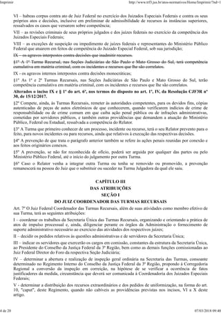 VI – habeas corpus contra ato de Juiz Federal no exercício dos Juizados Especiais Federais e contra os seus
próprios atos e decisões, inclusive em preliminar de admissibilidade de recursos às instâncias superiores,
ressalvados os casos que versarem sobre competência;
VII – as revisões criminais de seus próprios julgados e dos juízes federais no exercício da competência dos
Juizados Especiais Federais;
VIII – as exceções de suspeição ou impedimento de juízes federais e representantes do Ministério Público
Federal que atuarem em feitos de competência do Juizado Especial Federal, sob sua jurisdição;
IX – os agravos interpostos contra decisões que inadmitir recursos.
§1º A 1ª Turma Recursal, nas Seções Judiciárias de São Paulo e Mato Grosso do Sul, terá competência
cumulativa em matéria criminal, com os incidentes e recursos que lhe são correlatos.
IX - os agravos internos interpostos contra decisões monocráticas;
§1º As 1ª e 2ª Turmas Recursais, nas Seções Judiciárias de São Paulo e Mato Grosso do Sul, terão
competência cumulativa em matéria criminal, com os incidentes e recursos que lhe são correlatos.
Alterados o inciso IX e § 1º do art. 6º, nos termos do disposto no art. 1º, IV, da Resolução CJF3R nº
30, de 15/12/2017.
§2º Compete, ainda, às Turmas Recursais, remeter às autoridades competentes, para os devidos fins, cópias
autenticadas de peças de autos eletrônicos de que conhecerem, quando verificarem indícios de crime de
responsabilidade ou de crime comum em que caiba ação penal pública ou de infrações administrativas,
cometidas por servidores públicos, e também outras providências que demandem a atuação do Ministério
Público, Federal ou Estadual, ressalvada a competência do Relator.
§3º A Turma que primeiro conhecer de um processo, incidente ou recurso, terá o seu Relator prevento para o
feito, para novos incidentes ou para recursos, ainda que relativos à execução das respectivas decisões.
§4º A prevenção de que trata o parágrafo anterior também se refere às ações penais reunidas por conexão e
aos feitos originários conexos.
§5º A prevenção, se não for reconhecida de ofício, poderá ser arguida por qualquer das partes ou pelo
Ministério Público Federal, até o início do julgamento por outra Turma.
§6º Caso o Relator venha a integrar outra Turma ou tenha se removido ou promovido, a prevenção
remanescerá na pessoa do Juiz que o substituir ou suceder na Turma Julgadora da qual ele saiu.
CAPÍTULO III
DAS ATRIBUIÇÕES
SEÇÃO I
DO JUIZ COORDENADOR DAS TURMAS RECURSAIS
Art. 7º O Juiz Federal Coordenador das Turmas Recursais, além de suas atividades como membro efetivo de
sua Turma, terá as seguintes atribuições:
I – coordenar os trabalhos da Secretaria Única das Turmas Recursais, organizando e orientando a prática de
atos de impulso processual e, ainda, diligenciar perante os órgãos da Administração o fornecimento de
suporte administrativo necessário ao exercício das atividades dos respectivos juízes;
II – decidir os pedidos relativos às questões administrativas e de servidores da Secretaria Única;
III – indicar os servidores que exercerão os cargos em comissão, constantes da estrutura da Secretaria Única,
ao Presidente do Conselho da Justiça Federal da 3ª Região, bem como as demais funções comissionadas ao
Juiz Federal Diretor do Foro da respectiva Seção Judiciária;
IV – determinar a abertura e realização de inspeção geral ordinária na Secretaria das Turmas, consoante
determinado no Regimento Interno do Conselho da Justiça Federal da 3ª Região, propondo à Corregedoria
Regional a conversão da inspeção em correição, na hipótese de se verificar a ocorrência de fatos
justificadores da medida, circunstância que deverá ser comunicada à Coordenadoria dos Juizados Especiais
Federais;
V - determinar a distribuição dos recursos extraordinários e dos pedidos de uniformização, na forma do art.
10, "caput", deste Regimento, quando não cabíveis as providências previstas nos incisos, VI a X deste
artigo.
Imprimir http://www.trf3.jus.br/atos-normativos/Home/Imprimir/?nd=1
4 de 20 07/03/2018 09:40
 