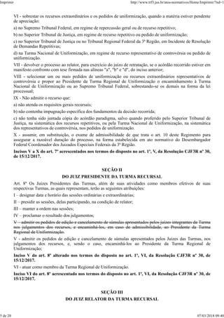 VI - sobrestar os recursos extraordinários e os pedidos de uniformização, quando a matéria estiver pendente
de apreciação:
a) no Supremo Tribunal Federal, em regime de repercussão geral ou de recurso repetitivo;
b) no Superior Tribunal de Justiça, em regime de recurso repetitivo ou pedido de uniformização;
c) no Superior Tribunal de Justiça ou no Tribunal Regional Federal da 3ª Região, em Incidente de Resolução
de Demandas Repetitivas;
d) na Turma Nacional de Uniformização, em regime de recurso representativo de controvérsia ou pedido de
uniformização.
VII - devolver o processo ao relator, para exercício do juízo de retratação, se o acórdão recorrido estiver em
manifesto confronto com tese firmada nas alíneas "a", "b" e "d", do inciso anterior;
VIII - selecionar um ou mais pedidos de uniformização ou recursos extraordinários representativos de
controvérsia e propor ao Presidente da Turma Regional de Uniformização o encaminhamento à Turma
Nacional de Uniformização ou ao Supremo Tribunal Federal, sobrestando-se os demais na forma da lei
processual;
IX - Não admitir o recurso que:
a) não atenda os requisitos gerais recursais;
b) não contenha impugnação específica dos fundamentos da decisão recorrida;
c) não tenha sido juntada cópia do acórdão paradigma, salvo quando proferido pelo Superior Tribunal de
Justiça, na sistemática dos recursos repetitivos, ou pela Turma Nacional de Uniformização, na sistemática
dos representativos de controvérsia, nos pedidos de uniformização.
X - assumir, em substituição, o exame de admissibilidade de que trata o art. 10 deste Regimento para
assegurar a razoável duração do processo, na forma estabelecida em ato normativo do Desembargador
Federal Coordenador dos Juizados Especiais Federais da 3ª Região.
Incisos V a X do art. 7º acrescentados nos termos do disposto no art. 1º, V, da Resolução CJF3R nº 30,
de 15/12/2017.
SEÇÃO II
DO JUIZ PRESIDENTE DA TURMA RECURSAL
Art. 8º Os Juízes Presidentes das Turmas, além de suas atividades como membros efetivos de suas
respectivas Turmas, as quais representam, terão as seguintes atribuições:
I – designar data e horário das sessões ordinárias e extraordinárias;
II – presidir as sessões, delas participando, na condição de relator;
III – manter a ordem nas sessões;
IV – proclamar o resultado dos julgamentos;
V – admitir os pedidos de edição e cancelamento de súmulas apresentados pelos juízes integrantes da Turma
nos julgamentos dos recursos, e encaminhá-los, em caso de admissibilidade, ao Presidente da Turma
Regional de Uniformização.
V - admitir os pedidos de edição e cancelamento de súmulas apresentados pelos Juízes das Turmas, nos
julgamentos dos recursos, e, sendo o caso, encaminhá-los ao Presidente da Turma Regional de
Uniformização;
Inciso V do art. 8º alterado nos termos do disposto no art. 1º, VI, da Resolução CJF3R nº 30, de
15/12/2017.
VI - atuar como membro da Turma Regional de Uniformização.
Inciso VI do art. 8º acrescentado nos termos do disposto no art. 1º, VI, da Resolução CJF3R nº 30, de
15/12/2017.
SEÇÃO III
DO JUIZ RELATOR DA TURMA RECURSAL
Imprimir http://www.trf3.jus.br/atos-normativos/Home/Imprimir/?nd=1
5 de 20 07/03/2018 09:40
 