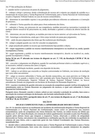 Art. 9º São atribuições do Relator:
I – mandar incluir os processos em pauta de julgamento;
II – ordenar e dirigir o processo, desde a distribuição do recurso até o trânsito em julgado do acórdão ou a
interposição de recurso para a Turma Regional de Uniformização, para a Turma Nacional de Uniformização
ou para o Supremo Tribunal Federal, no caso de recurso extraordinário;
III – determinar às autoridades sujeitas à sua jurisdição providências referentes ao andamento e à instrução
do processo;
IV – submeter à Turma questões de ordem para o bom andamento dos feitos;
V – submeter à Turma, nos processos de sua competência, medidas preventivas necessárias à proteção de
qualquer direito suscetível de perecimento ou, ainda, destinadas a garantir a eficácia da ulterior decisão da
causa;
VI – determinar, em caso de urgência, as medidas previstas no inciso anterior, ad referendum da Turma;
VII – homologar as desistências, ainda que o feito esteja incluído em pauta para julgamento;
VIII – pedir dia para julgamento dos feitos que lhe couberem por distribuição;
IX – redigir o julgado quando seu voto for vencedor no julgamento;
X – julgar prejudicado pedido ou recurso que manifestamente haja perdido o objeto;
XI – negar seguimento a pedido ou recurso manifestamente intempestivo ou incabível ou, ainda, quando
incompetente a Turma;
XI - negar seguimento a pedido ou recurso manifestamente intempestivo, deserto ou incabível ou, ainda,
quando incompetente a Turma;
Inciso XI do art. 9º alterado nos termos do disposto no art. 1º, VII, da Resolução CJF3R nº 30, de
15/12/2017.
XII – converter o julgamento em diligência, quando for suscitada preliminar relativa a nulidades supríveis e,
se necessário, ordenar a remessa dos autos à origem;
XIII – julgar a habilitação incidente, quando esta depender de decisão;
XIV – indicar os servidores que exercerão as funções comissionadas no Gabinete, nos termos da resolução
que verse sobre sua estrutura;
XV – julgar os recursos submetidos à Turma, por decisão monocrática, nos casos previstos no Código de
Processo Civil, ou quando a matéria tiver sido sumulada pela Turma Regional de Uniformização, Turma
Nacional de Uniformização, Superior Tribunal de Justiça, Supremo Tribunal Federal, ou houver
entendimento firmado em julgamento em Incidente de Resolução de Demandas Repetitivas;
XVI – suscitar o incidente de questão relevante ou assunção de competência quando verificar divergência de
entendimento entre as Turmas Recursais no julgamento de recursos, o qual será submetido à Turma
Regional de Uniformização.
Parágrafo único. Restando vencido o relator, caberá ao juiz vencedor a prolação do acórdão, bem como a
apreciação de eventuais embargos de declaração, não havendo redistribuição do feito.
Revogados os incisos XVI e parágrafo único do art. 9º, nos termos do disposto no art. 2º da Resolução
CJF3R nº 30, de 15/12/2017.
SEÇÃO IV
DO JUIZ COMPETENTE PARA A ADMISSIBILIDADE DOS RECURSOS
Art. 10. As decisões relativas ao recebimento de incidentes de uniformização dirigidos à Turma Regional de
Uniformização e à Turma Nacional de Uniformização, assim como os pertinentes aos recursos
extraordinários, serão de competência dos Juízes Relatores das Turmas, na ordem inversa da Tabela que
dispõe o art. 2º, §2º desta Resolução, em sistema de rodízio quadrimestral, iniciando-se pelo Juiz Presidente,
seguido pelos demais Juízes que integram a respectiva Turma, observado o critério de antiguidade
decrescente na Turma, sem prejuízo das competências e atribuições que lhe são conferidas na qualidade de
relatores de seus feitos, com a supervisão geral do Juiz Federal Coordenador das Turmas Recursais,
incumbindo-lhes:
I – decidir sobre a admissibilidade dos recursos para a Turma Regional de Uniformização e para a Turma
Nacional de Uniformização, bem como dos recursos extraordinários, quando interpostos de julgados
Imprimir http://www.trf3.jus.br/atos-normativos/Home/Imprimir/?nd=1
6 de 20 07/03/2018 09:40
 