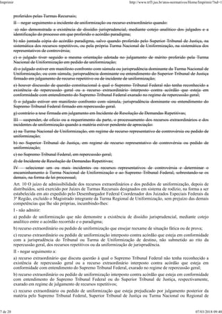 proferidos pelas Turmas Recursais;
II – negar seguimento a incidente de uniformização ou recurso extraordinário quando:
a) não demonstrada a existência de dissídio jurisprudencial, mediante cotejo analítico dos julgados e a
identificação do processo em que proferido o acórdão paradigma;
b) não juntada cópia do acórdão paradigma, salvo quando proferido pelo Superior Tribunal de Justiça, na
sistemática dos recursos repetitivos, ou pela própria Turma Nacional de Uniformização, na sistemática dos
representativos de controvérsia;
c) o julgado tiver seguido a mesma orientação adotada no julgamento de mérito proferido pela Turma
Nacional de Uniformização em pedido de uniformização;
d) o julgado estiver em manifesto confronto com súmula ou jurisprudência dominante da Turma Nacional de
Uniformização, ou com súmula, jurisprudência dominante ou entendimento do Superior Tribunal de Justiça
firmado em julgamento de recurso repetitivo ou de incidente de uniformização;
e) houver discussão de questão constitucional à qual o Supremo Tribunal Federal não tenha reconhecido a
existência de repercussão geral ou a recurso extraordinário interposto contra acórdão que esteja em
conformidade com entendimento do Supremo Tribunal Federal exarado no regime de repercussão geral;
f) o julgado estiver em manifesto confronto com súmula, jurisprudência dominante ou entendimento do
Supremo Tribunal Federal firmado em repercussão geral.
g) contrário a tese firmada em julgamento em Incidente de Resolução de Demandas Repetitivas;
III – suspender, de ofício ou a requerimento da parte, o processamento dos recursos extraordinários e dos
incidentes de uniformização quando a matéria estiver pendente de apreciação:
a) na Turma Nacional de Uniformização, em regime de recurso representativo de controvérsia ou pedido de
uniformização;
b) no Superior Tribunal de Justiça, em regime de recurso representativo de controvérsia ou pedido de
uniformização;
c) no Supremo Tribunal Federal, em repercussão geral;
d) de Incidente de Resolução de Demandas Repetitivas;
IV – selecionar um ou mais incidentes ou recursos representativos de controvérsia e determinar o
encaminhamento à Turma Nacional de Uniformização e ao Supremo Tribunal Federal, sobrestando-se os
demais, na forma de lei processual;
Art. 10 O juízo de admissibilidade dos recursos extraordinários e dos pedidos de uniformização, depois de
distribuídos, será exercido por Juízes de Turmas Recursais designados em sistema de rodízio, na forma a ser
estabelecida em ato expedido pelo Desembargador Federal Coordenador dos Juizados Especiais Federais da
3ª Região, excluído o Magistrado integrante da Turma Regional de Uniformização, sem prejuízo das demais
competências que lhe são próprias, incumbindo-lhes:
I - não admitir:
a) pedido de uniformização que não demonstre a existência de dissídio jurisprudencial, mediante cotejo
analítico entre o acórdão recorrido e o paradigma;
b) recurso extraordinário ou pedido de uniformização que ensejar reexame de situação fática ou de prova;
c) recurso extraordinário ou pedido de uniformização interposto contra acórdão que esteja em conformidade
com a jurisprudência do Tribunal ou Turma de Uniformização de destino, não submetido ao rito da
repercussão geral, dos recursos repetitivos ou da uniformização de jurisprudência.
II - negar seguimento a:
a) recurso extraordinário que discuta questão à qual o Supremo Tribunal Federal não tenha reconhecido a
existência de repercussão geral ou a recurso extraordinário interposto contra acórdão que esteja em
conformidade com entendimento do Supremo Tribunal Federal, exarado no regime de repercussão geral;
b) recurso extraordinário ou pedido de uniformização interposto contra acórdão que esteja em conformidade
com entendimento do Supremo Tribunal Federal ou do Superior Tribunal de Justiça, respectivamente,
exarado em regime de julgamento de recursos repetitivos;
c) recurso extraordinário ou pedido de uniformização que esteja prejudicado por julgamento posterior da
matéria pelo Supremo Tribunal Federal, Superior Tribunal de Justiça ou Turma Nacional ou Regional de
Imprimir http://www.trf3.jus.br/atos-normativos/Home/Imprimir/?nd=1
7 de 20 07/03/2018 09:40
 