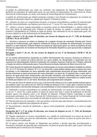 Uniformização;
d) pedido de uniformização que esteja em confronto com julgamento do Supremo Tribunal Federal,
proferido na sistemática de repercussão geral, ou com súmula ou representativo de controvérsia da Turma
Nacional de Uniformização, ou, ainda, com súmula da Turma Regional de Uniformização;
e) pedido de uniformização que deduzir pretensão contrária à tese firmada em julgamento de incidente de
resolução de demandas repetitivas, julgado pelo Superior Tribunal de Justiça.
III - sobrestar, de ofício ou a requerimento da parte, os recursos extraordinários e pedidos de uniformização
que lhes forem distribuídos, nas hipóteses previstas no art. 7º, inciso VI e suas alíneas, deste Regimento;
IV - admitir o recurso, quando preenchidos os requisitos gerais de admissibilidade e a matéria ainda não
tiver sido objeto de apreciação pelo Tribunal ou órgão de destino, ou quando o acórdão recorrido for
contrário à jurisprudência do Tribunal ou órgão de destino, não submetida ao rito da repercussão geral, dos
recursos repetitivos ou da uniformização de jurisprudência.
Caput e incisos I a IV do artigo 10 alterados, nos termos do disposto no art. 1º, VIII, da Resolução
CJF3R nº 30, de 15/12/2017.
V – devolver o processo ao relator na hipótese de o julgado divergir de orientação firmada pela Turma
Nacional de Uniformização, pelo Superior Tribunal de Justiça em incidente de uniformização ou recurso
repetitivo, e pelo Supremo Tribunal Federal em regime de repercussão geral, ou, ainda, na hipótese de tese
firmada em julgamento de Incidente de Resolução de Demandas Repetitivas, para que proceda à adaptação
do julgado.
Revogado o inciso V do art. 10, nos termos do disposto no art. 2º da Resolução CJF3R nº 30, de
15/12/2017.
§1º As rotinas administrativas destinadas ao melhor funcionamento dos serviços, inclusive as relativas à
distribuição e ao sistema de rodízio previsto no caput, podem ser disciplinadas e atualizadas por ato
normativo do Desembargador Federal Coordenador dos Juizados Especiais Federais da 3ª Região, admitida
a fixação de critérios diferenciados para a Turma Recursal da Seção Judiciária de Mato Grosso do Sul.
§2º Contra decisão de inadmissão de pedido de uniformização ou recurso extraordinário fundada nas alíneas
“d”, “e” e “f” do inciso II e alíneas “b” e “c”, do inciso III, a parte poderá interpor agravo interno, por meio
de petição, a ser cadastrada em autos apartados pelo representante processual da parte interessada, que
deverá colacionar as peças processuais dos autos principais, no prazo de 15 (quinze) dias, o qual, após o
decurso de igual prazo para contrarrazões, não havendo retratação, será distribuído entre os juízes que
compõem a Turma subsequente à Turma do Relator do processo originário, observando-se a ordem inversa
da Tabela que dispõe o art. 2º, §2º desta Resolução, para julgamento pelo colegiado.
§3º No caso do inciso II, alíneas a), b) c) e g), e do inciso III, alíneas a) e d), a parte poderá interpor agravo
nos próprios autos, nos termos do art. 1042 do Código de Processo Civil, o qual, após o decurso do prazo
para contrarrazões, não havendo retratação, será encaminhado à Corte competente para o seu julgamento.
§1º Inadmitido o recurso extraordinário ou o pedido de uniformização, nos termos do inciso I deste artigo,
ou do art. 7º, inciso IX, a parte poderá, no prazo de quinze dias úteis a contar da publicação da decisão,
interpor agravo nos próprios autos a ser dirigido ao Supremo Tribunal Federal, respeitadas as regras
processuais pertinentes, ou à Turma Nacional de Uniformização, ou à Turma Regional de Uniformização,
conforme o caso, observada a necessidade de indicação do equívoco da decisão recorrida.
§2º Não havendo juízo de retratação, o Juiz que proferiu a decisão agravada efetuará o encaminhamento dos
autos ao órgão competente para julgamento do agravo.
§3º Reconsiderada a decisão de inadmissão, o agravo estará prejudicado, remetendo-se os autos ao órgão
competente.
Parágrafos §§ 1º a 3º do artigo 10 alterados, nos termos do disposto no art. 1º, VIII, da Resolução
CJF3R nº 30, de 15/12/2017.
§4º Negado seguimento ao recurso extraordinário ou a pedido de uniformização nos termos do inciso II
deste artigo, ou, ainda, nos casos de sobrestamento, caberá agravo interno, no prazo de quinze dias úteis a
contar da respectiva publicação.
§5º O agravo interno será dirigido ao Magistrado que proferiu a decisão agravada, providenciando a
Secretaria a intimação do agravado para contrarrazões, no prazo de quinze dias úteis, após o qual o feito será
encaminhado para eventual juízo de retratação.
Imprimir http://www.trf3.jus.br/atos-normativos/Home/Imprimir/?nd=1
8 de 20 07/03/2018 09:40
 