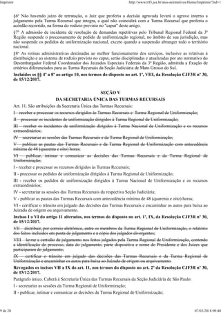 §6º Não havendo juízo de retratação, o Juiz que proferiu a decisão agravada levará o agravo interno a
julgamento pela Turma Recursal que integra, a qual não coincidirá com a Turma Recursal que proferiu o
acórdão recorrido, na forma do rodízio previsto no "caput" deste artigo.
§7º A admissão de incidente de resolução de demandas repetitivas pelo Tribunal Regional Federal da 3ª
Região suspende o processamento de pedido de uniformização regional, no âmbito de sua jurisdição, mas
não suspende os pedidos de uniformização nacional, exceto quando a suspensão abranger todo o território
nacional.
§8º As rotinas administrativas destinadas ao melhor funcionamento dos serviços, inclusive as relativas à
distribuição e ao sistema de rodízio previsto no caput, serão disciplinadas e atualizadas por ato normativo do
Desembargador Federal Coordenador dos Juizados Especiais Federais da 3ª Região, admitida a fixação de
critérios diferenciados para as Turma Recursais da Seção Judiciária de Mato Grosso do Sul.
Incluídos os §§ 4º a 8º ao artigo 10, nos termos do disposto no art. 1º, VIII, da Resolução CJF3R nº 30,
de 15/12/2017.
SEÇÃO V
DA SECRETARIA ÚNICA DAS TURMAS RECURSAIS
Art. 11. São atribuições da Secretaria Única das Turmas Recursais:
I – receber e processar os recursos dirigidos às Turmas Recursais e Turma Regional de Uniformização;
II – processar os incidentes de uniformização dirigidos à Turma Regional de Uniformização;
III – receber os incidentes de uniformização dirigidos à Turma Nacional de Uniformização e os recursos
extraordinários;
IV – secretariar as sessões das Turmas Recursais e da Turma Regional de Uniformização;
V – publicar as pautas das Turmas Recursais e da Turma Regional de Uniformização com antecedência
mínima de 48 (quarenta e oito) horas;
VI – publicar, intimar e comunicar as decisões das Turmas Recursais e da Turma Regional de
Uniformização;
I - receber e processar os recursos dirigidos às Turmas Recursais;
II - processar os pedidos de uniformização dirigidos à Turma Regional de Uniformização;
III - receber os pedidos de uniformização dirigidos à Turma Nacional de Uniformização e os recursos
extraordinários;
IV - secretariar as sessões das Turmas Recursais da respectiva Seção Judiciária;
V - publicar as pautas das Turmas Recursais com antecedência mínima de 48 (quarenta e oito) horas;
VI - certificar o trânsito em julgado das decisões das Turmas Recursais e encaminhar os autos para baixa ao
Juizado de origem ou arquivamento.
Incisos I a VI do artigo 11 alterados, nos termos do disposto no art. 1º, IX, da Resolução CJF3R nº 30,
de 15/12/2017.
VII – distribuir, por correio eletrônico, entre os membros da Turma Regional de Uniformização, o relatório
dos feitos incluídos em pauta de julgamento e a cópia dos julgados divergentes;
VIII – lavrar a certidão de julgamento nos feitos julgados pela Turma Regional de Uniformização, contendo
a identificação do processo, data do julgamento, parte dispositiva e nome do Presidente e dos Juízes que
participaram do julgamento;
IX – certificar o trânsito em julgado das decisões das Turmas Recursais e da Turma Regional de
Uniformização e encaminhar os autos para baixa ao Juizado de origem ou arquivamento.
Revogados os incisos VII a IX do art. 11, nos termos do disposto no art. 2º da Resolução CJF3R nº 30,
de 15/12/2017.
Parágrafo único. Caberá à Secretaria Única das Turmas Recursais da Seção Judiciária de São Paulo:
I - secretariar as sessões da Turma Regional de Uniformização;
II - publicar, intimar e comunicar as decisões da Turma Regional de Uniformização;
Imprimir http://www.trf3.jus.br/atos-normativos/Home/Imprimir/?nd=1
9 de 20 07/03/2018 09:40
 