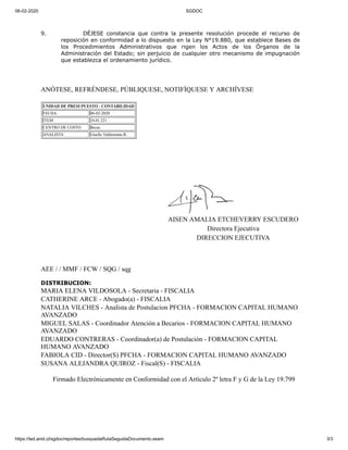 06-02-2020 SGDOC
https://ted.anid.cl/sgdoc/reportes/busquedaRutaSeguidaDocumento.seam 3/3
9. DÉJESE constancia que contra la presente resolución procede el recurso de
reposición en conformidad a lo dispuesto en la Ley N°19.880, que establece Bases de
los Procedimientos Administrativos que rigen los Actos de los Órganos de la
Administración del Estado; sin perjuicio de cualquier otro mecanismo de impugnación
que establezca el ordenamiento jurídico.
ANÓTESE, REFRÉNDESE, PÚBLIQUESE, NOTIFÍQUESE Y ARCHÍVESE
UNIDAD DE PRESUPUESTO - CONTABILIDAD
FECHA 06-02-2020
ITEM 24.01.221
CENTRO DE COSTO Becas
ANALISTA Giselle Valderrama R.
AISEN AMALIA ETCHEVERRY ESCUDERO
Directora Ejecutiva
DIRECCION EJECUTIVA
AEE / / MMF / FCW / SQG / sqg
DISTRIBUCION:
MARIA ELENA VILDOSOLA - Secretaria - FISCALIA
CATHERINE ARCE - Abogado(a) - FISCALIA
NATALIA VILCHES - Analista de Postulacion PFCHA - FORMACION CAPITAL HUMANO
AVANZADO
MIGUEL SALAS - Coordinador Atención a Becarios - FORMACION CAPITAL HUMANO
AVANZADO
EDUARDO CONTRERAS - Coordinador(a) de Postulación - FORMACION CAPITAL
HUMANO AVANZADO
FABIOLA CID - Director(S) PFCHA - FORMACION CAPITAL HUMANO AVANZADO
SUSANA ALEJANDRA QUIROZ - Fiscal(S) - FISCALIA
Firmado Electrónicamente en Conformidad con el Artículo 2º letra F y G de la Ley 19.799
 