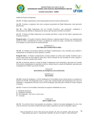 11 MINISTÉRIO DA EDUCAÇÃO
UNIVERSIDADE FEDERAL DOS VALES DO JEQUITINHONHA E MUCURI
Conselho Universitário - CONSU
_______________________________________________________________
Campus JK: Rodovia MGT 367 - km 583, nº 5000 – Alto da Jacuba / Diamantina – MG - Brasil CEP: 39100-000 - PABX: (38) 3532-1200
Campus do Mucuri: Rua Cruzeiro, nº 1, Jardim São Paulo - Teófilo Otoni – MG - Brasil CEP: 39803-371 – PABX: (33) 3522-6037
10
também do Projeto de Regimento.
Art. 54. Os Órgãos Suplementares terão lotação própria de pessoal técnico-administrativo.
Art. 55. Os planos e programas, bem como a proposta orçamentária do Órgão Suplementar, serão aprovados
pela Reitoria.
Art. 56. Cada Órgão Suplementar terá um Conselho Consultivo, cuja composição, competência e
funcionamento são definidos no Regimento do mesmo, aprovado pelo Conselho Universitário.
Art. 57. O Diretor do Órgão Suplementar será nomeado pelo Reitor, a partir de lista tríplice organizada pelo
Conselho Consultivo.
Parágrafo único. O Conselho Consultivo indicará à Reitoria o substituto legal do Diretor, que responderá pela
direção nas faltas e impedimentos do titular e, na hipótese de vacância do cargo, o assumirá até a nomeação do
novo dirigente, no prazo máximo de sessenta (60) dias.
SUBTÍTULO V
DOS ÓRGÃOS COMPLEMENTARES
Art. 58. As Unidades Universitárias poderão criar Órgãos Complementares a elas vinculados, para colaborar e
complementar as atividades de ensino, pesquisa e extensão.
Parágrafo único. Os Órgãos Complementares somente poderão ser criados pela Unidade Acadêmica após a
devida comprovação da necessidade de apoio para a eficaz realização de suas atividades de ensino, pesquisa e
extensão, às quais sua atuação estará restrita.
Art. 59. As propostas relativas à criação de Órgão Complementar serão submetidas à apreciação do Conselho
Universitário, acompanhadas de exposição de motivos, estudos técnicos e projeto de Regimento, aprovados pela
Congregação da Unidade a que estará vinculado.
TITULO IV
DO ENSINO, DA PESQUISA E DA EXTENSÃO
SUBTÍTULO I
DO ENSINO
Art. 60. O ensino de Graduação e o de Pós-Graduação da Universidade terá por normas básicas as constantes no
Estatuto da UFVJM, neste Regimento Geral, as quais serão complementadas pelo Regulamento dos Cursos de
Graduação e o Regulamento Geral dos Cursos de Pós-Graduação, aprovadas pelo Conselho de Ensino, Pesquisa
e Extensão.
Art. 61. O ensino na Universidade é ministrado nas seguintes modalidades de cursos:
I – Graduação presencial;
II – Graduação à distância;
III– Pós-Graduação – lato sensu e stricto sensu;
IV – Extensão.
CAPÍTULO I
DOS CURRÍCULOS
Art. 62. Os currículos devem estar pautados nos princípios e objetivos do projeto pedagógico do curso, bem
como nas diretrizes curriculares estabelecidas pelos órgãos competentes, previstas na legislação vigente;
 