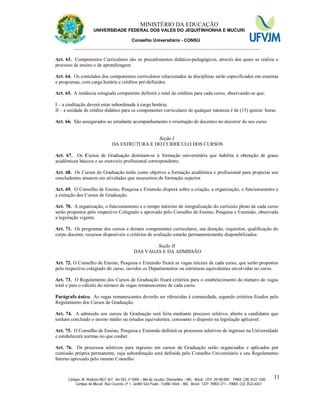 11 MINISTÉRIO DA EDUCAÇÃO
UNIVERSIDADE FEDERAL DOS VALES DO JEQUITINHONHA E MUCURI
Conselho Universitário - CONSU
_______________________________________________________________
Campus JK: Rodovia MGT 367 - km 583, nº 5000 – Alto da Jacuba / Diamantina – MG - Brasil CEP: 39100-000 - PABX: (38) 3532-1200
Campus do Mucuri: Rua Cruzeiro, nº 1, Jardim São Paulo - Teófilo Otoni – MG - Brasil CEP: 39803-371 – PABX: (33) 3522-6037
11
Art. 63. Componentes Curriculares são os procedimentos didático-pedagógicos, através dos quais se realiza o
processo de ensino e de aprendizagem.
Art. 64. Os conteúdos dos componentes curriculares relacionados às disciplinas serão especificados em ementas
e programas, com carga horária e créditos pré-definidos.
Art. 65. A instância colegiada competente definirá o total de créditos para cada curso, observando-se que:
I – a creditação deverá estar subordinada à carga horária;
II – a unidade de crédito didático para os componentes curriculares de qualquer natureza é de (15) quinze horas.
Art. 66. São assegurados ao estudante acompanhamento e orientação de docentes no decorrer do seu curso.
Seção I
DA ESTRUTURA E DO CURRÍCULO DOS CURSOS
Art. 67. Os Cursos de Graduação destinam-se à formação universitária que habilita à obtenção de graus
acadêmicos básicos e ao exercício profissional correspondente.
Art. 68. Os Cursos de Graduação terão como objetivo a formação acadêmica e profissional para propiciar aos
concludentes atuarem em atividades que necessitem de formação superior.
Art. 69. O Conselho de Ensino, Pesquisa e Extensão disporá sobre a criação, a organização, o funcionamento e
a extinção dos Cursos de Graduação.
Art. 70. A organização, o funcionamento e o tempo máximo de integralização do currículo pleno de cada curso
serão propostos pelo respectivo Colegiado e aprovado pelo Conselho de Ensino, Pesquisa e Extensão, observada
a legislação vigente.
Art. 71. Os programas dos cursos e demais componentes curriculares, sua duração, requisitos, qualificação do
corpo docente, recursos disponíveis e critérios de avaliação estarão permanentemente disponibilizados.
Seção II
DAS VAGAS E DA ADMISSÃO
Art. 72. O Conselho de Ensino, Pesquisa e Extensão fixará as vagas iniciais de cada curso, que serão propostas
pelo respectivo colegiado do curso, ouvidos os Departamentos ou estruturas equivalentes envolvidas no curso.
Art. 73. O Regulamento dos Cursos de Graduação fixará critérios para o estabelecimento do número de vagas
total e para o cálculo do número de vagas remanescentes de cada curso.
Parágrafo único. As vagas remanescentes deverão ser oferecidas à comunidade, segundo critérios fixados pelo
Regulamento dos Cursos de Graduação.
Art. 74. A admissão aos cursos de Graduação será feita mediante processo seletivo, aberto a candidatos que
tenham concluído o ensino médio ou estudos equivalentes, consoante o disposto na legislação aplicável.
Art. 75. O Conselho de Ensino, Pesquisa e Extensão definirá os processos seletivos de ingresso na Universidade
e estabelecerá normas no que couber.
Art. 76. Os processos seletivos para ingresso em cursos de Graduação serão organizados e aplicados por
comissão própria permanente, cuja subordinação será definida pelo Conselho Universitário e seu Regulamento
Interno aprovado pelo mesmo Conselho.
 