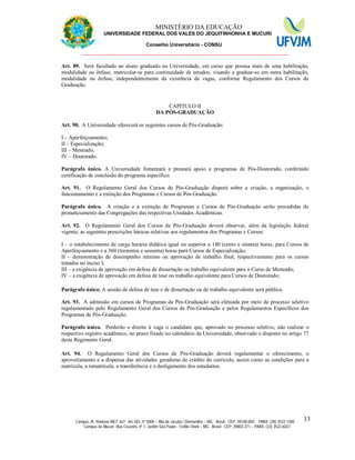 11 MINISTÉRIO DA EDUCAÇÃO
UNIVERSIDADE FEDERAL DOS VALES DO JEQUITINHONHA E MUCURI
Conselho Universitário - CONSU
_______________________________________________________________
Campus JK: Rodovia MGT 367 - km 583, nº 5000 – Alto da Jacuba / Diamantina – MG - Brasil CEP: 39100-000 - PABX: (38) 3532-1200
Campus do Mucuri: Rua Cruzeiro, nº 1, Jardim São Paulo - Teófilo Otoni – MG - Brasil CEP: 39803-371 – PABX: (33) 3522-6037
13
Art. 89. Será facultado ao aluno graduado na Universidade, em curso que possua mais de uma habilitação,
modalidade ou ênfase, matricular-se para continuidade de estudos, visando a graduar-se em outra habilitação,
modalidade ou ênfase, independentemente da existência de vagas, conforme Regulamento dos Cursos de
Graduação.
CAPÍTULO II
DA PÓS-GRADUAÇÃO
Art. 90. A Universidade oferecerá os seguintes cursos de Pós-Graduação:
I – Aperfeiçoamento;
II – Especialização;
III – Mestrado;
IV – Doutorado.
Parágrafo único. A Universidade fomentará e prestará apoio a programas de Pós-Doutorado, conferindo
certificação de conclusão do programa específico.
Art. 91. O Regulamento Geral dos Cursos de Pós-Graduação disporá sobre a criação, a organização, o
funcionamento e a extinção dos Programas e Cursos de Pós-Graduação.
Parágrafo único. A criação e a extinção de Programas e Cursos de Pós-Graduação serão precedidas de
pronunciamento das Congregações das respectivas Unidades Acadêmicas.
Art. 92. O Regulamento Geral dos Cursos de Pós-Graduação deverá observar, além da legislação federal
vigente, as seguintes prescrições básicas relativas aos regulamentos dos Programas e Cursos:
I – o estabelecimento de carga horária didática igual ou superior a 180 (cento e oitenta) horas, para Cursos de
Aperfeiçoamento e a 360 (trezentos e sessenta) horas para Cursos de Especialização;
II – demonstração de desempenho mínimo ou aprovação de trabalho final, respectivamente para os cursos
tratados no inciso I;
III – a exigência de aprovação em defesa de dissertação ou trabalho equivalente para o Curso de Mestrado;
IV – a exigência de aprovação em defesa de tese ou trabalho equivalente para Cursos de Doutorado;
Parágrafo único. A sessão de defesa de tese e de dissertação ou de trabalho equivalente será pública.
Art. 93. A admissão em cursos de Programas de Pós-Graduação será efetuada por meio de processo seletivo
regulamentado pelo Regulamento Geral dos Cursos de Pós-Graduação e pelos Regulamentos Específicos dos
Programas de Pós-Graduação.
Parágrafo único. Perderão o direito à vaga o candidato que, aprovado no processo seletivo, não realizar o
respectivo registro acadêmico, no prazo fixado no calendário da Universidade, observado o disposto no artigo 77
deste Regimento Geral.
Art. 94. O Regulamento Geral dos Cursos de Pós-Graduação deverá regulamentar o oferecimento, o
aproveitamento e a dispensa das atividades geradoras de crédito do currículo, assim como as condições para a
matrícula, a rematrícula, a transferência e o desligamento dos estudantes.
 