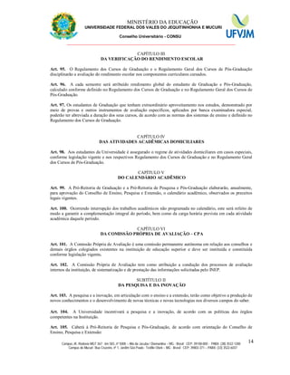 11 MINISTÉRIO DA EDUCAÇÃO
UNIVERSIDADE FEDERAL DOS VALES DO JEQUITINHONHA E MUCURI
Conselho Universitário - CONSU
_______________________________________________________________
Campus JK: Rodovia MGT 367 - km 583, nº 5000 – Alto da Jacuba / Diamantina – MG - Brasil CEP: 39100-000 - PABX: (38) 3532-1200
Campus do Mucuri: Rua Cruzeiro, nº 1, Jardim São Paulo - Teófilo Otoni – MG - Brasil CEP: 39803-371 – PABX: (33) 3522-6037
14
CAPÍTULO III
DA VERIFICAÇÃO DO RENDIMENTO ESCOLAR
Art. 95. O Regulamento dos Cursos de Graduação e o Regulamento Geral dos Cursos de Pós-Graduação
disciplinarão a avaliação do rendimento escolar nos componentes curriculares cursados.
Art. 96. A cada semestre será atribuído rendimento global do estudante de Graduação e Pós-Graduação,
calculado conforme definido no Regulamento dos Cursos de Graduação e no Regulamento Geral dos Cursos de
Pós-Graduação.
Art. 97. Os estudantes de Graduação que tenham extraordinário aproveitamento nos estudos, demonstrado por
meio de provas e outros instrumentos de avaliação específicos, aplicados por banca examinadora especial,
poderão ter abreviada a duração dos seus cursos, de acordo com as normas dos sistemas de ensino e definido no
Regulamento dos Cursos de Graduação.
CAPÍTULO IV
DAS ATIVIDADES ACADÊMICAS DOMICILIARES
Art. 98. Aos estudantes da Universidade é assegurado o regime de atividades domiciliares em casos especiais,
conforme legislação vigente e nos respectivos Regulamento dos Cursos de Graduação e no Regulamento Geral
dos Cursos de Pós-Graduação.
CAPÍTULO V
DO CALENDÁRIO ACADÊMICO
Art. 99. A Pró-Reitoria de Graduação e a Pró-Reitoria de Pesquisa e Pós-Graduação elaborarão, anualmente,
para aprovação do Conselho de Ensino, Pesquisa e Extensão, o calendário acadêmico, observados os preceitos
legais vigentes.
Art. 100. Ocorrendo interrupção dos trabalhos acadêmicos não programada no calendário, este será refeito de
modo a garantir a complementação integral do período, bem como da carga horária prevista em cada atividade
acadêmica daquele período.
CAPÍTULO VI
DA COMISSÃO PRÓPRIA DE AVALIAÇÃO – CPA
Art. 101. A Comissão Própria de Avaliação é uma comissão permanente autônoma em relação aos conselhos e
demais órgãos colegiados existentes na instituição de educação superior e deve ser instituída e constituída
conforme legislação vigente.
Art. 102. A Comissão Própria de Avaliação tem como atribuição a condução dos processos de avaliação
internos da instituição, de sistematização e de prestação das informações solicitadas pelo INEP.
SUBTÍTULO II
DA PESQUISA E DA INOVAÇÃO
Art. 103. A pesquisa e a inovação, em articulação com o ensino e a extensão, terão como objetivo a produção de
novos conhecimentos e o desenvolvimento de novas técnicas e novas tecnologias nos diversos campos do saber.
Art. 104. A Universidade incentivará a pesquisa e a inovação, de acordo com as políticas dos órgãos
competentes na Instituição.
Art. 105. Caberá à Pró-Reitoria de Pesquisa e Pós-Graduação, de acordo com orientação do Conselho de
Ensino, Pesquisa e Extensão:
 