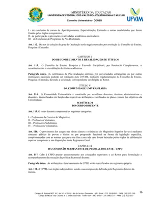 11 MINISTÉRIO DA EDUCAÇÃO
UNIVERSIDADE FEDERAL DOS VALES DO JEQUITINHONHA E MUCURI
Conselho Universitário - CONSU
_______________________________________________________________
Campus JK: Rodovia MGT 367 - km 583, nº 5000 – Alto da Jacuba / Diamantina – MG - Brasil CEP: 39100-000 - PABX: (38) 3532-1200
Campus do Mucuri: Rua Cruzeiro, nº 1, Jardim São Paulo - Teófilo Otoni – MG - Brasil CEP: 39803-371 – PABX: (33) 3522-6037
16
I - de conclusão de cursos de Aperfeiçoamento, Especialização, Extensão e outras modalidades que forem
fixadas pelos órgãos competentes;
II - de participação e aprovação em atividades acadêmicas curriculares;
III – de Conclusão de Programas de Pós-Doutorado.
Art. 112. Os atos de colação de grau de Graduação serão regulamentados por resolução do Conselho de Ensino,
Pesquisa e Extensão.
CAPÍTULO II
DO RECONHECIMENTO E REVALIDAÇÃO DE TÍTULOS
Art. 113. O Conselho de Ensino, Pesquisa e Extensão disciplinará, por Resolução Complementar, o
reconhecimento e a revalidação de títulos acadêmicos.
Parágrafo único. Os certificados de Pós-Graduação emitidos por universidades estrangeiras ou por outras
instituições nacionais poderão ser validados pela UFVJM, mediante regulamentação do Conselho de Ensino,
Pesquisa e Extensão, devendo a solicitação correspondente ser dirigida ao Reitor.
TÍTULO V
DA COMUNIDADE UNIVERSITÁRIA
Art. 114. A Comunidade Universitária é constituída por servidores docentes, técnicos administrativos e
discentes, diversificados em função das respectivas atribuições e unificados no plano comum dos objetivos da
Universidade.
SUBTÍTULO I
DO CORPO DOCENTE
Art. 115. O corpo docente compreende as seguintes categorias:
I – Professores da Carreira do Magistério;
II – Professores Visitantes;
III – Professores Substitutos;
IV – Professores Voluntários.
Art. 116. O provimento dos cargos nas várias classes e referências do Magistério Superior far-se-á mediante
concurso público de provas e títulos ou por progressão funcional na forma da legislação específica,
complementadas com as normas que para este fim e em cada caso forem baixadas pelos órgãos de deliberação
superior competente e nas disposições deste Regimento Geral.
CAPÍTULO I
DA COMISSÃO PERMANENTE DE PESSOAL DOCENTE - CPPD
Art. 117. Cabe à CPPD prestar assessoramento aos colegiados superiores e ao Reitor para formulação e
acompanhamento da execução da política de pessoal docente.
Parágrafo único. As atribuições e funcionamento da CPPD serão especificados em regimento próprio.
Art. 118. A CPPD é um órgão independente, sendo a sua composição definida pelo Regimento Interno da
mesma.
 