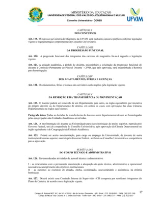 11 MINISTÉRIO DA EDUCAÇÃO
UNIVERSIDADE FEDERAL DOS VALES DO JEQUITINHONHA E MUCURI
Conselho Universitário - CONSU
_______________________________________________________________
Campus JK: Rodovia MGT 367 - km 583, nº 5000 – Alto da Jacuba / Diamantina – MG - Brasil CEP: 39100-000 - PABX: (38) 3532-1200
Campus do Mucuri: Rua Cruzeiro, nº 1, Jardim São Paulo - Teófilo Otoni – MG - Brasil CEP: 39803-371 – PABX: (33) 3522-6037
17
CAPÍTULO II
DOS CONCURSOS
Art. 119. O ingresso na Carreira de Magistério da UFVJM será mediante concurso público conforme legislação
vigente e regulamentação complementar do Conselho Universitário.
CAPÍTULO III
DA PROGRESSÃO FUNCIONAL
Art. 120. A progressão funcional dos integrantes das carreiras de magistério far-se-á segundo a legislação
vigente.
Art. 121. A unidade acadêmica, a pedido do docente, encaminhará a solicitação da progressão funcional do
docente à Comissão Permanente do Pessoal Docente - CPPD, que após aprovada, será encaminhada à Reitoria
para homologação.
CAPÍTULO IV
DOS AFASTAMENTOS, FÉRIAS E LICENÇAS
Art. 122. Os afastamentos, férias e licenças dos servidores serão regidos pela legislação vigente.
CAPÍTULO V
DA REMOÇÃO E DA TRANSFERÊNCIA OU MOVIMENTAÇÃO
Art. 123. O docente poderá ser removido de um Departamento para outro, ou órgão equivalente, por iniciativa
do próprio docente ou do Departamento de destino, em ambos os casos com aprovação das duas Câmaras
Departamentais ou órgãos equivalentes.
Parágrafo único. Todas as decisões de transferências de docentes entre departamentos devem ser homologadas
pelas congregações das Unidades Acadêmicas envolvidas.
Art. 124. A movimentação do docente da Universidade para outra instituição de ensino superior, mantida pelo
Governo Federal, será de competência do Conselho Universitário, após aprovação da Câmara Departamental ou
órgão equivalente e de Congregação da Unidade Acadêmica.
Art. 125. Poderá ser aceita movimentação, para cargo ou emprego da Universidade, de docente de outra
instituição de ensino superior mantida pelo Governo Federal, atribuída ao Conselho Universitário a competência
para a aprovação.
SUBTÍTULO II
DO CORPO TÉCNICO E ADMINISTRATIVO
Art. 126. São consideradas atividades do pessoal técnico e administrativo:
I – as relacionadas com a permanente manutenção e adequação do apoio técnico, administrativo e operacional
necessário ao cumprimento dos objetivos institucionais;
II – as inerentes ao exercício de direção, chefia, coordenação, assessoramento e assistência, na própria
Instituição.
Art. 127. Deverá existir uma Comissão Interna de Supervisão - CIS composta por servidores integrantes do
Plano de Carreira, de acordo com a legislação vigente.
 