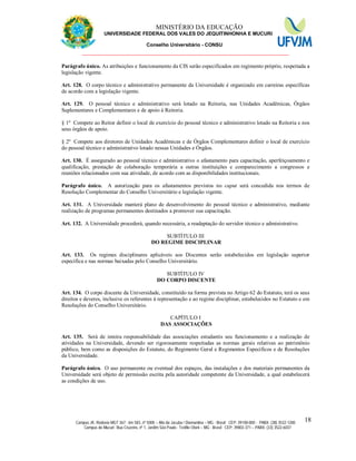 11 MINISTÉRIO DA EDUCAÇÃO
UNIVERSIDADE FEDERAL DOS VALES DO JEQUITINHONHA E MUCURI
Conselho Universitário - CONSU
_______________________________________________________________
Campus JK: Rodovia MGT 367 - km 583, nº 5000 – Alto da Jacuba / Diamantina – MG - Brasil CEP: 39100-000 - PABX: (38) 3532-1200
Campus do Mucuri: Rua Cruzeiro, nº 1, Jardim São Paulo - Teófilo Otoni – MG - Brasil CEP: 39803-371 – PABX: (33) 3522-6037
18
Parágrafo único. As atribuições e funcionamento da CIS serão especificados em regimento próprio, respeitada a
legislação vigente.
Art. 128. O corpo técnico e administrativo permanente da Universidade é organizado em carreiras específicas
de acordo com a legislação vigente.
Art. 129. O pessoal técnico e administrativo será lotado na Reitoria, nas Unidades Acadêmicas, Órgãos
Suplementares e Complementares e de apoio à Reitoria.
§ 1º Compete ao Reitor definir o local de exercício do pessoal técnico e administrativo lotado na Reitoria e nos
seus órgãos de apoio.
§ 2º Compete aos diretores de Unidades Acadêmicas e de Órgãos Complementares definir o local de exercício
do pessoal técnico e administrativo lotado nessas Unidades e Órgãos.
Art. 130. É assegurado ao pessoal técnico e administrativo o afastamento para capacitação, aperfeiçoamento e
qualificação, prestação de colaboração temporária a outras instituições e comparecimento a congressos e
reuniões relacionados com sua atividade, de acordo com as disponibilidades institucionais.
Parágrafo único. A autorização para os afastamentos previstos no caput será concedida nos termos de
Resolução Complementar do Conselho Universitário e legislação vigente.
Art. 131. A Universidade manterá plano de desenvolvimento do pessoal técnico e administrativo, mediante
realização de programas permanentes destinados a promover sua capacitação.
Art. 132. A Universidade procederá, quando necessária, a readaptação do servidor técnico e administrativo.
SUBTÍTULO III
DO REGIME DISCIPLINAR
Art. 133. Os regimes disciplinares aplicáveis aos Discentes serão estabelecidos em legislação superior
específica e nas normas baixadas pelo Conselho Universitário.
SUBTÍTULO IV
DO CORPO DISCENTE
Art. 134. O corpo discente da Universidade, constituído na forma prevista no Artigo 62 do Estatuto, terá os seus
direitos e deveres, inclusive os referentes à representação e ao regime disciplinar, estabelecidos no Estatuto e em
Resoluções do Conselho Universitário.
CAPÍTULO I
DAS ASSOCIAÇÕES
Art. 135. Será de inteira responsabilidade das associações estudantis seu funcionamento e a realização de
atividades na Universidade, devendo ser rigorosamente respeitadas as normas gerais relativas ao patrimônio
público, bem como as disposições do Estatuto, do Regimento Geral e Regimentos Específicos e de Resoluções
da Universidade.
Parágrafo único. O uso permanente ou eventual dos espaços, das instalações e dos materiais permanentes da
Universidade será objeto de permissão escrita pela autoridade competente da Universidade, a qual estabelecerá
as condições de uso.
 