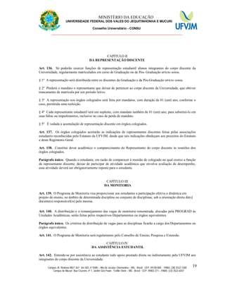 11 MINISTÉRIO DA EDUCAÇÃO
UNIVERSIDADE FEDERAL DOS VALES DO JEQUITINHONHA E MUCURI
Conselho Universitário - CONSU
_______________________________________________________________
Campus JK: Rodovia MGT 367 - km 583, nº 5000 – Alto da Jacuba / Diamantina – MG - Brasil CEP: 39100-000 - PABX: (38) 3532-1200
Campus do Mucuri: Rua Cruzeiro, nº 1, Jardim São Paulo - Teófilo Otoni – MG - Brasil CEP: 39803-371 – PABX: (33) 3522-6037
19
CAPÍTULO II
DA REPRESENTAÇÃO DISCENTE
Art. 136. Só poderão exercer funções de representação estudantil alunos integrantes do corpo discente da
Universidade, regularmente matriculados em curso de Graduação ou de Pós- Graduação stricto sensu.
§ 1º A representação será distribuída entre os discentes da Graduação e da Pós-Graduação stricto sensu.
§ 2º Perderá o mandato o representante que deixar de pertencer ao corpo discente da Universidade, que obtiver
trancamento de matrícula por um período letivo.
§ 3º A representação nos órgãos colegiados será feita por mandatos, com duração de 01 (um) ano, conforme o
caso, permitida uma reeleição.
§ 4º Cada representante estudantil terá um suplente, com mandato também de 01 (um) ano, para substituí-lo em
suas faltas ou impedimentos, inclusive no caso de perda de mandato.
§ 5º É vedada a acumulação de representação discente em órgãos colegiados.
Art. 137. Os órgãos colegiados aceitarão as indicações de representantes discentes feitas pelas associações
estudantis reconhecidas pelo Estatuto da UFVJM, desde que tais indicações obedeçam aos preceitos do Estatuto
e deste Regimento Geral.
Art. 138. Constitui dever acadêmico o comparecimento do Representante do corpo discente às reuniões dos
órgãos colegiados.
Parágrafo único. Quando o estudante, em razão de comparecer à reunião de colegiado no qual exerce a função
de representante discente, deixar de participar de atividade acadêmica que envolva avaliação de desempenho,
essa atividade deverá ser obrigatoriamente reposta para o estudante.
CAPÍTULO III
DA MONITORIA
Art. 139. O Programa de Monitoria visa proporcionar aos estudantes a participação efetiva e dinâmica em
projeto de ensino, no âmbito de determinada disciplina ou conjunto de disciplinas, sob a orientação direta do(s)
docente(s) responsável(is) pela mesma.
Art. 140. A distribuição e o remanejamento das vagas de monitoria renumerada, alocadas pela PROGRAD às
Unidades Acadêmicas, serão feitas pelos respectivos Departamentos ou órgãos equivalentes.
Parágrafo único. Os critérios de distribuição de vagas para as disciplinas ficarão a cargo dos Departamentos ou
órgãos equivalentes.
Art. 141. O Programa de Monitoria será regulamento pelo Conselho de Ensino, Pesquisa e Extensão.
CAPÍTULO IV
DA ASSISTÊNCIA ESTUDANTIL
Art. 142. Entende-se por assistência ao estudante todo apoio prestado direta ou indiretamente pela UFVJM aos
integrantes do corpo discente da Universidade.
 
