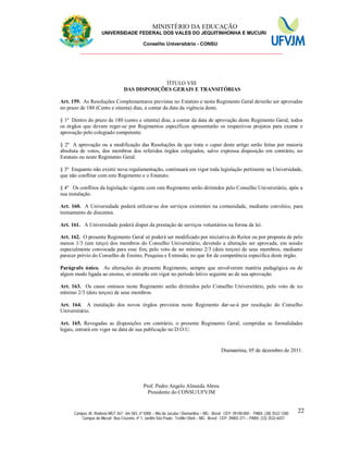 11 MINISTÉRIO DA EDUCAÇÃO
UNIVERSIDADE FEDERAL DOS VALES DO JEQUITINHONHA E MUCURI
Conselho Universitário - CONSU
_______________________________________________________________
Campus JK: Rodovia MGT 367 - km 583, nº 5000 – Alto da Jacuba / Diamantina – MG - Brasil CEP: 39100-000 - PABX: (38) 3532-1200
Campus do Mucuri: Rua Cruzeiro, nº 1, Jardim São Paulo - Teófilo Otoni – MG - Brasil CEP: 39803-371 – PABX: (33) 3522-6037
22
TÍTULO VIII
DAS DISPOSIÇÕES GERAIS E TRANSITÓRIAS
Art. 159. As Resoluções Complementares previstas no Estatuto e neste Regimento Geral deverão ser aprovadas
no prazo de 180 (Cento e oitenta) dias, a contar da data da vigência deste.
§ 1º Dentro do prazo de 180 (cento e oitenta) dias, a contar da data de aprovação deste Regimento Geral, todos
os órgãos que devam reger-se por Regimentos específicos apresentarão os respectivos projetos para exame e
aprovação pelo colegiado competente.
§ 2º A aprovação ou a modificação das Resoluções de que trata o caput deste artigo serão feitas por maioria
absoluta de votos, dos membros dos referidos órgãos colegiados, salvo expressa disposição em contrário, no
Estatuto ou neste Regimento Geral.
§ 3º Enquanto não existir nova regulamentação, continuará em vigor toda legislação pertinente na Universidade,
que não conflitar com este Regimento e o Estatuto.
§ 4º Os conflitos da legislação vigente com este Regimento serão dirimidos pelo Conselho Universitário, após a
sua instalação.
Art. 160. A Universidade poderá utilizar-se dos serviços existentes na comunidade, mediante convênio, para
treinamento de discentes.
Art. 161. A Universidade poderá dispor da prestação de serviços voluntários na forma da lei.
Art. 162. O presente Regimento Geral só poderá ser modificado por iniciativa do Reitor ou por proposta de pelo
menos 1/3 (um terço) dos membros do Conselho Universitário, devendo a alteração ser aprovada, em sessão
especialmente convocada para esse fim, pelo voto de no mínimo 2/3 (dois terços) de seus membros, mediante
parecer prévio do Conselho de Ensino, Pesquisa e Extensão, no que for de competência específica deste órgão.
Parágrafo único. As alterações do presente Regimento, sempre que envolverem matéria pedagógica ou de
algum modo ligada ao ensino, só entrarão em vigor no período letivo seguinte ao de sua aprovação.
Art. 163. Os casos omissos neste Regimento serão dirimidos pelo Conselho Universitário, pelo voto de no
mínimo 2/3 (dois terços) de seus membros.
Art. 164. A instalação dos novos órgãos previstos neste Regimento dar-se-á por resolução do Conselho
Universitário.
Art. 165. Revogadas as disposições em contrário, o presente Regimento Geral, cumpridas as formalidades
legais, entrará em vigor na data de sua publicação no D.O.U.
Diamantina, 05 de dezembro de 2011.
Prof. Pedro Angelo Almeida Abreu
Presidente do CONSU/UFVJM
 