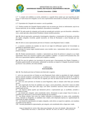 11 MINISTÉRIO DA EDUCAÇÃO
UNIVERSIDADE FEDERAL DOS VALES DO JEQUITINHONHA E MUCURI
Conselho Universitário - CONSU
_______________________________________________________________
Campus JK: Rodovia MGT 367 - km 583, nº 5000 – Alto da Jacuba / Diamantina – MG - Brasil CEP: 39100-000 - PABX: (38) 3532-1200
Campus do Mucuri: Rua Cruzeiro, nº 1, Jardim São Paulo - Teófilo Otoni – MG - Brasil CEP: 39803-371 – PABX: (33) 3522-6037
3
§ 1º A votação será simbólica ou secreta, adotando-se a segunda forma sempre que seja requerida por pelo
menos 2/3 (dois terços) do Colegiado, ou nos casos expressamente mencionados no Estatuto ou neste Regimento
Geral.
§ 2º O presidente do Colegiado terá somente o voto de qualidade.
§ 3º Nenhum membro de Colegiado Superior poderá votar em assunto que, direta ou indiretamente, seja de seu
interesse particular, de seu cônjuge, companheiro, descendente ou ascendente.
Art. 9º De cada reunião de colegiado será lavrada ata assinada pelo secretário, que será discutida e submetida a
voto e, sendo aprovada, subscrita pelo Presidente e demais membros presentes.
Art. 10. Além de aprovações, autorizações, homologações, despachos e comunicações de Secretaria, as decisões
dos órgãos colegiados revestirão, quando necessário, na forma de Resoluções a serem baixadas por seus
presidentes.
Art. 11. Salvo os casos expressamente previstos no Estatuto e neste Regimento Geral, é vedado:
I – o exercício cumulativo de mandato em mais de um órgão de deliberação superior da Universidade na
qualidade de representante efetivo;
II – participar do mesmo órgão cumulativamente como membro nato e representante efetivo, prevalecendo a
primeira condição.
Art. 12. Perderá automaticamente o mandato o representante que deixar de pertencer à categoria ou ao órgão
representado. Nesse caso, assumirá o suplente, para completar o mandato e, no prazo de 60 (sessenta) dias, será
eleito novo representante suplente, também para completar o mandato.
Art. 13. Em caso de urgência e/ou inexistência de quorum para o funcionamento dos Órgãos Colegiados, o
Presidente poderá decidir ad referendum, submetendo as decisões ao respectivo Colegiado na primeira reunião
que houver. Caso contrário, elas serão anuladas.
CAPÍTULO II
DAS ELEIÇÕES
Art. 14. Nas eleições previstas no Estatuto será observado o seguinte:
I – salvo nos casos previstos no Estatuto ou neste Regimento Geral, caberá ao presidente do órgão colegiado
nomear comissão receptora e escrutinadora que convocará as eleições com antecedência mínima de 15 (quinze)
dias em primeira chamada e 03 (três) dias em segunda, por meio de edital em que deverão ser enunciados os
procedimentos;
II – salvo nos casos previstos no Estatuto ou neste Regimento, todas as eleições serão feitas por escrutínio
secreto;
III – para organização das listas de candidatos aos cargos a serem preenchidos, cada eleitor votará em cédula
única, em apenas um nome para cada cargo, com tantos escrutínios sucessivos forem necessários para a
integralização da lista;
IV – são elegíveis apenas aqueles que declararem prévia e expressamente que, se escolhidos, aceitarão a
investidura no cargo;
V – nas eleições por colegiado, serão considerados eleitos, diretamente ou para compor listas de nomes, os
candidatos que obtiverem os votos da maioria absoluta de seus membros;
VI – nas demais eleições, bem como nas simples indicações ou designações de nomes, serão considerados
eleitos, indicados ou designados, os candidatos mais votados, salvo disposição expressa na regulamentação da
constituição de órgãos colegiados;
VII – nas eleições de representantes em órgãos colegiados, serão eleitos os respectivos suplentes, com mandatos
vinculados aos dos efetivos;
VIII – havendo pluralidade de representações, por categoria, será considerada eleita a chapa mais votada.
 