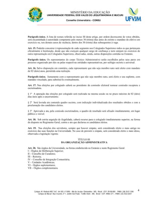 11 MINISTÉRIO DA EDUCAÇÃO
UNIVERSIDADE FEDERAL DOS VALES DO JEQUITINHONHA E MUCURI
Conselho Universitário - CONSU
_______________________________________________________________
Campus JK: Rodovia MGT 367 - km 583, nº 5000 – Alto da Jacuba / Diamantina – MG - Brasil CEP: 39100-000 - PABX: (38) 3532-1200
Campus do Mucuri: Rua Cruzeiro, nº 1, Jardim São Paulo - Teófilo Otoni – MG - Brasil CEP: 39803-371 – PABX: (33) 3522-6037
4
Parágrafo único. A lista de nomes referida no inciso III deste artigo, por ordem decrescente de votos obtidos,
será encaminhada à autoridade competente pelo menos 30 (trinta) dias antes de extinto o mandato do efetivo em
exercício ou, nos demais casos de vacância, dentro dos 30 (trinta) dias subsequentes à vaga.
Art. 15. Poderão concorrer à representação de cada segmento nos Colegiados Superiores todos os que pertençam
oficialmente à Instituição, desde que não exerçam qualquer cargo de confiança e nem estejam no exercício de
outra representação em Colegiados Superiores, observadas, ainda, outras disposições contidas no Estatuto.
Parágrafo único. Os representantes do corpo Técnico Administrativo serão escolhidos pelos seus pares em
processo organizado por eles ou pelas respectivas entidades representativas, por sufrágio secreto e universal.
Art. 16. Salvo disposição em contrário, cada representante que não seja membro nato será eleito com mandato
de 02 (dois) anos, permitida uma reeleição.
Parágrafo único. Juntamente com o representante que não seja membro nato, será eleito o seu suplente, com
mandato vinculado, para substituí-lo eventualmente.
Art. 17. Nas eleições por colegiado caberá ao presidente da comissão eleitoral nomear comissão receptora e
escrutinadora.
§ 1º A apuração das eleições por colegiado será realizada na mesma sessão ou no prazo máximo de 02 (dois)
dias úteis após o encerramento.
§ 2º Será lavrada ata contendo quadro sucinto, com indicação individualizada dos resultados obtidos e com a
proclamação dos candidatos eleitos.
§ 3º Aprovada a ata, pela comissão escrutinadora, o quadro de resultado será afixado imediatamente, em lugar
público e visível.
Art. 18. Sob estrita arguição de ilegalidade, caberá recurso para o colegiado imediatamente superior, na forma
do disposto no Regimento Geral, contra o ato que declarou os candidatos eleitos.
Art. 19. Nas eleições dos servidores, sempre que houver empate, será considerado eleito o mais antigo no
exercício das suas funções na Universidade. No caso de persistir o empate, será considerado eleito o mais idoso,
observada a legislação vigente.
TÍTULO III
DA ORGANIZAÇÃO ADMINISTRATIVA
Art. 20. São órgãos da Universidade, na forma estabelecida no Estatuto e neste Regimento Geral:
I – Órgãos de Deliberação Superior;
II – Conselho de Curadores;
III – Reitoria;
IV – Conselho de Integração Comunitária;
V – Unidades Acadêmicas;
VI – Órgãos suplementares;
VII – Órgãos complementares.
 