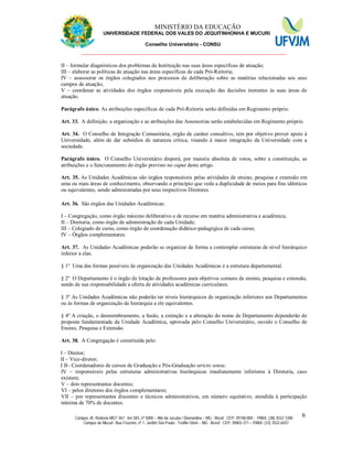 11 MINISTÉRIO DA EDUCAÇÃO
UNIVERSIDADE FEDERAL DOS VALES DO JEQUITINHONHA E MUCURI
Conselho Universitário - CONSU
_______________________________________________________________
Campus JK: Rodovia MGT 367 - km 583, nº 5000 – Alto da Jacuba / Diamantina – MG - Brasil CEP: 39100-000 - PABX: (38) 3532-1200
Campus do Mucuri: Rua Cruzeiro, nº 1, Jardim São Paulo - Teófilo Otoni – MG - Brasil CEP: 39803-371 – PABX: (33) 3522-6037
6
II – formular diagnósticos dos problemas da Instituição nas suas áreas específicas de atuação;
III – elaborar as políticas de atuação nas áreas específicas de cada Pró-Reitoria;
IV – assessorar os órgãos colegiados nos processos de deliberação sobre as matérias relacionadas aos seus
campos de atuação;
V – coordenar as atividades dos órgãos responsáveis pela execução das decisões inerentes às suas áreas de
atuação.
Parágrafo único. As atribuições específicas de cada Pró-Reitoria serão definidas em Regimento próprio.
Art. 33. A definição, a organização e as atribuições das Assessorias serão estabelecidas em Regimento próprio.
Art. 34. O Conselho de Integração Comunitária, órgão de caráter consultivo, tem por objetivo prover apoio à
Universidade, além de dar subsídios de natureza crítica, visando à maior integração da Universidade com a
sociedade.
Parágrafo único. O Conselho Universitário disporá, por maioria absoluta de votos, sobre a constituição, as
atribuições e o funcionamento do órgão previsto no caput deste artigo.
Art. 35. As Unidades Acadêmicas são órgãos responsáveis pelas atividades de ensino, pesquisa e extensão em
uma ou mais áreas de conhecimento, observando o princípio que veda a duplicidade de meios para fins idênticos
ou equivalentes, sendo administradas por seus respectivos Diretores.
Art. 36. São órgãos das Unidades Acadêmicas:
I – Congregação, como órgão máximo deliberativo e de recurso em matéria administrativa e acadêmica;
II – Diretoria, como órgão de administração de cada Unidade;
III – Colegiado de curso, como órgão de coordenação didático-pedagógica de cada curso;
IV – Órgãos complementares.
Art. 37. As Unidades Acadêmicas poderão se organizar de forma a contemplar estruturas de nível hierárquico
inferior a elas.
§ 1º Uma das formas possíveis de organização das Unidades Acadêmicas é a estrutura departamental.
§ 2º O Departamento é o órgão de lotação de professores para objetivos comuns de ensino, pesquisa e extensão,
sendo de sua responsabilidade a oferta de atividades acadêmicas curriculares.
§ 3º As Unidades Acadêmicas não poderão ter níveis hierárquicos de organização inferiores aos Departamentos
ou às formas de organização de hierarquia a ele equivalentes.
§ 4º A criação, o desmembramento, a fusão, a extinção e a alteração do nome de Departamento dependerão de
proposta fundamentada da Unidade Acadêmica, aprovada pelo Conselho Universitário, ouvido o Conselho de
Ensino, Pesquisa e Extensão.
Art. 38. A Congregação é constituída pelo:
I – Diretor;
II – Vice-diretor;
I II– Coordenadores de cursos de Graduação e Pós-Graduação stricto sensu;
IV – responsáveis pelas estruturas administrativas hierárquicas imediatamente inferiores à Diretoria, caso
existam;
V – dois representantes docentes;
VI – pelos diretores dos órgãos complementares;
VII – por representantes discentes e técnicos administrativos, em número equitativo, atendida à participação
mínima de 70% de docentes.
 
