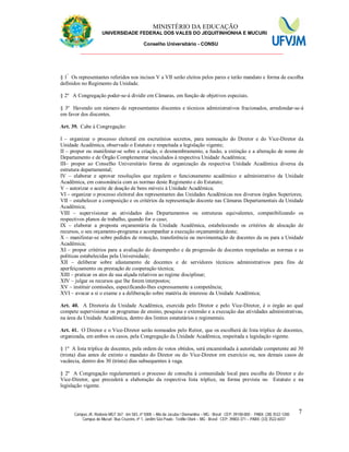 11 MINISTÉRIO DA EDUCAÇÃO
UNIVERSIDADE FEDERAL DOS VALES DO JEQUITINHONHA E MUCURI
Conselho Universitário - CONSU
_______________________________________________________________
Campus JK: Rodovia MGT 367 - km 583, nº 5000 – Alto da Jacuba / Diamantina – MG - Brasil CEP: 39100-000 - PABX: (38) 3532-1200
Campus do Mucuri: Rua Cruzeiro, nº 1, Jardim São Paulo - Teófilo Otoni – MG - Brasil CEP: 39803-371 – PABX: (33) 3522-6037
7
§ 1º
Os representantes referidos nos incisos V a VII serão eleitos pelos pares e terão mandato e forma de escolha
definidos no Regimento da Unidade.
§ 2º A Congregação poder-se-á dividir em Câmaras, em função de objetivos especiais.
§ 3º Havendo um número de representantes discentes e técnicos administrativos fracionados, arredondar-se-á
em favor dos discentes.
Art. 39. Cabe à Congregação:
I – organizar o processo eleitoral em escrutínios secretos, para nomeação do Diretor e do Vice-Diretor da
Unidade Acadêmica, observado o Estatuto e respeitada a legislação vigente;
II – propor ou manifestar-se sobre a criação, o desmembramento, a fusão, a extinção e a alteração de nome de
Departamento e de Órgão Complementar vinculados à respectiva Unidade Acadêmica;
III– propor ao Conselho Universitário forma de organização da respectiva Unidade Acadêmica diversa da
estrutura departamental;
IV – elaborar e aprovar resoluções que regulem o funcionamento acadêmico e administrativo da Unidade
Acadêmica, em consonância com as normas deste Regimento e do Estatuto;
V – autorizar o aceite de doação de bens móveis à Unidade Acadêmica;
VI – organizar o processo eleitoral dos representantes das Unidades Acadêmicas nos diversos órgãos Superiores;
VII – estabelecer a composição e os critérios da representação docente nas Câmaras Departamentais da Unidade
Acadêmica;
VIII – supervisionar as atividades dos Departamentos ou estruturas equivalentes, compatibilizando os
respectivos planos de trabalho, quando for o caso;
IX – elaborar a proposta orçamentária da Unidade Acadêmica, estabelecendo os critérios de alocação de
recursos, o seu orçamento-programa e acompanhar a execução orçamentária deste;
X – manifestar-se sobre pedidos de remoção, transferência ou movimentação de docentes da ou para a Unidade
Acadêmica;
XI – propor critérios para a avaliação do desempenho e da progressão de docentes respeitadas as normas e as
políticas estabelecidas pela Universidade;
XII – deliberar sobre afastamento de docentes e de servidores técnicos administrativos para fins de
aperfeiçoamento ou prestação de cooperação técnica;
XIII – praticar os atos de sua alçada relativos ao regime disciplinar;
XIV – julgar os recursos que lhe forem interpostos;
XV – instituir comissões, especificando-lhes expressamente a competência;
XVI – avocar a si o exame e a deliberação sobre matéria de interesse da Unidade Acadêmica;
Art. 40. A Diretoria da Unidade Acadêmica, exercida pelo Diretor e pelo Vice-Diretor, é o órgão ao qual
compete supervisionar os programas de ensino, pesquisa e extensão e a execução das atividades administrativas,
na área da Unidade Acadêmica, dentro dos limites estatutários e regimentais.
Art. 41. O Diretor e o Vice-Diretor serão nomeados pelo Reitor, que os escolherá de lista tríplice de docentes,
organizada, em ambos os casos, pela Congregação da Unidade Acadêmica, respeitada a legislação vigente.
§ 1º A lista tríplice de docentes, pela ordem de votos obtidos, será encaminhada à autoridade competente até 30
(trinta) dias antes de extinto o mandato do Diretor ou do Vice-Diretor em exercício ou, nos demais casos de
vacância, dentro dos 30 (trinta) dias subsequentes à vaga.
§ 2º A Congregação regulamentará o processo de consulta à comunidade local para escolha do Diretor e do
Vice-Diretor, que precederá a elaboração da respectiva lista tríplice, na forma prevista no Estatuto e na
legislação vigente.
 