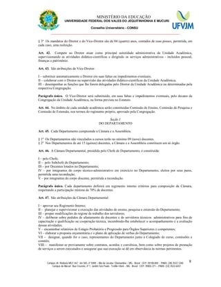 11 MINISTÉRIO DA EDUCAÇÃO
UNIVERSIDADE FEDERAL DOS VALES DO JEQUITINHONHA E MUCURI
Conselho Universitário - CONSU
_______________________________________________________________
Campus JK: Rodovia MGT 367 - km 583, nº 5000 – Alto da Jacuba / Diamantina – MG - Brasil CEP: 39100-000 - PABX: (38) 3532-1200
Campus do Mucuri: Rua Cruzeiro, nº 1, Jardim São Paulo - Teófilo Otoni – MG - Brasil CEP: 39803-371 – PABX: (33) 3522-6037
8
§ 3º Os mandatos do Diretor e do Vice-Diretor são de 04 (quatro) anos, contados de suas posses, permitida, em
cada caso, uma reeleição.
Art. 42. Compete ao Diretor atuar como principal autoridade administrativa da Unidade Acadêmica,
supervisionando as atividades didático-científicas e dirigindo os serviços administrativos - incluídos pessoal,
finanças e patrimônio.
Art. 43. São atribuições do Vice-Diretor:
I – substituir automaticamente o Diretor em suas faltas ou impedimentos eventuais;
II – colaborar com o Diretor na supervisão das atividades didático-científicas da Unidade Acadêmica;
III – desempenhar as funções que lhe forem delegadas pelo Diretor da Unidade Acadêmica ou determinadas pela
respectiva Congregação.
Parágrafo único. O Vice-Diretor será substituído, em suas faltas e impedimentos eventuais, pelo decano da
Congregação da Unidade Acadêmica, na forma prevista no Estatuto.
Art. 44. No âmbito de cada unidade acadêmica serão constituídas Comissão de Ensino, Comissão de Pesquisa e
Comissão de Extensão, nos termos do regimento próprio, aprovado pela Congregação.
Seção I
DO DEPARTAMENTO
Art. 45. Cada Departamento compreende a Câmara e a Assembleia.
§ 1º Os Departamentos não vinculados a cursos terão no mínimo 09 (nove) docentes.
§ 2º Nos Departamentos de até 15 (quinze) docentes, a Câmara e a Assembleia constituem um só órgão.
Art. 46. A Câmara Departamental, presidida pelo Chefe de Departamento, é constituída:
I – pelo Chefe;
II – pelo Subchefe do Departamento;
III – por Docentes lotados no Departamento;
IV – por integrantes do corpo técnico-administrativo em exercício no Departamento, eleitos por seus pares,
permitida uma recondução;
V – por integrantes do corpo discente, permitida a recondução.
Parágrafo único. Cada departamento definirá em regimento interno critérios para composição da Câmara,
respeitando a participação mínima de 70% de docentes.
Art. 47. São atribuições da Câmara Departamental:
I – aprovar seu Regimento Interno;
II – planejar e supervisionar a execução das atividades de ensino, pesquisa e extensão do Departamento;
III – propor modificações do regime de trabalho dos servidores;
IV – deliberar sobre pedidos de afastamento de docentes e de servidores técnicos administrativos para fins de
capacitação e qualificação ou cooperação técnica, incumbindo-lhe estabelecer o acompanhamento e a avaliação
dessas atividades;
V – encaminhar relatórios de Estágio Probatório e Progressão para Órgãos Superiores e competentes;
VI – elaborar a proposta orçamentária e o plano de aplicação de verbas do Departamento;
VII – designar, quando for o caso, representantes do Departamento junto a Colegiado de curso, comissões e
comitês;
VIII – manifestar-se previamente sobre contratos, acordos e convênios, bem como sobre projetos de prestação
de serviços a serem executados e assegurar que sua execução se dê em observância às normas pertinentes.
 