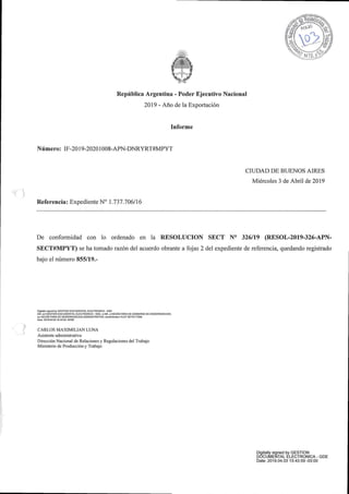 Republica Argentina - Poder Ejecutivo Nacional
2019 - Ano de la Exportacion
Informe
Numero: IF-2019-20201008-APN-DNRYRT#MPYT
CIUDAD DE BUENOS AIRES
Miercoles 3 de Abril de 2019
Referencia: Expediente N° 1.737.706/16
De confoi-midad con lo ordenado en la RESOLUCION SECT N° 326/19 (RESOL-2019-326-APN-
SECT#MPYT) se ha tomado razon del acuerdo obrante a fojas 2 del expediente de referencia, quedando registrado
bajo el numero 855/19.-
J
DigilaB^ signed by GESTION DOCUMENTAL ELECTRONICA - GDE
DN: cn=GESTION DOCUMENTAL ELECTRONICA - GDE. c=AR, o=SECRETARIA DE GOBIERNO DE MODERNIZACION,
ou=SECRETARIA DE MODERNIZACION ADMINISTRATIVA serialNumber=CUIT 30715117564
Data: 201904 03 15:43:53 -03•GO
CARLOS MAXIMILIAN LUNA
Asistente administrativo
Direccion Nacional de Relaciones y Regulaciones del Trabajo
Ministerio de Produccion y Trabajo
I'
Digitally signed by GESTION
DOCUMENTAL ELECTRONICA - GDE
Date: 2019.04.03 15:43:59 -03:00
IF-2019-62917208-APN-DNRYRT#MPYT
Página 1 de 4
 