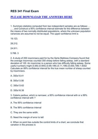 RES 341 Final Exam
PLEASE DOWNLOAD THE ANSWERS HERE


1. Summary statistics computed from two independent samples are as follows: , ,
, , , and Construct a 95% confidence interval estimate for the difference between
the means of two normally distributed populations, where the unknown population
variances are assumed to not be equal. The upper confidence limit is

19.123.

28.212.

24.911.

5.788. 3

2. A study of 200 insomniacs paid for by the Serta Mattress Company found that
the average insomniac counted 350 sheep before falling asleep, with a standard
deviation of 120. An insomniac is a person who has difficulty falling asleep. Some
useful numbers might (0.89) (0.945) (0.89,199) (0.11,199) (0.055,199) 1.9302
Calculate an 89% confidence interval for the true mean number of sheep counted
by insomniacs.

A. 350±10.41

B. 350±13.56

C. 350±13.62

D. 350±16.38

3. Ceteris paribus, which is narrower, a 95% confidence interval with or a 99%
confidence interval with ?

A. The 95% confidence interval

B. The 99% confidence interval

C. They are the same width.

D. Need the margin of error to tell

4. When no point lies outside the control limits of a chart, we conclude that
variation in the process is
 
