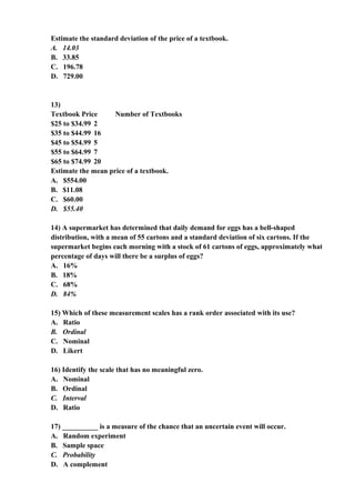 Estimate the standard deviation of the price of a textbook.
A. 14.03
B. 33.85
C. 196.78
D. 729.00


13)
Textbook Price      Number of Textbooks
$25 to $34.99 2
$35 to $44.99 16
$45 to $54.99 5
$55 to $64.99 7
$65 to $74.99 20
Estimate the mean price of a textbook.
A. $554.00
B. $11.08
C. $60.00
D. $55.40

14) A supermarket has determined that daily demand for eggs has a bell-shaped
distribution, with a mean of 55 cartons and a standard deviation of six cartons. If the
supermarket begins each morning with a stock of 61 cartons of eggs, approximately what
percentage of days will there be a surplus of eggs?
A. 16%
B. 18%
C. 68%
D. 84%

15) Which of these measurement scales has a rank order associated with its use?
A. Ratio
B. Ordinal
C. Nominal
D. Likert

16) Identify the scale that has no meaningful zero.
A. Nominal
B. Ordinal
C. Interval
D. Ratio

17) __________ is a measure of the chance that an uncertain event will occur.
A. Random experiment
B. Sample space
C. Probability
D. A complement
 