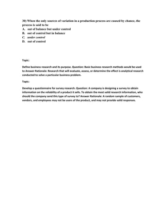 30) When the only sources of variation in a production process are caused by chance, the
process is said to be
A. out of balance but under control
B. out of control but in balance
C. under control
D. out of control




Topic:

Define business research and its purpose. Question: Basic business research methods would be used
to Answer Rationale: Research that will evaluate, assess, or determine the effect is analytical research
conducted to solve a particular business problem.

Topic:

Develop a questionnaire for survey research. Question: A company is designing a survey to obtain
information on the reliability of a product it sells. To obtain the most valid research information, who
should the company send this type of survey to? Answer Rationale: A random sample of customers,
vendors, and employees may not be users of the product, and may not provide valid responses.
 