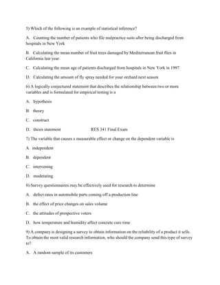 5) Which of the following is an example of statistical inference?
A. Counting the number of patients who file malpractice suits after being discharged from
hospitals in New York
B. Calculating the mean number of fruit trees damaged by Mediterranean fruit flies in
California last year
C. Calculating the mean age of patients discharged from hospitals in New York in 1997
D. Calculating the amount of fly spray needed for your orchard next season
6) A logically conjectured statement that describes the relationship between two or more
variables and is formulated for empirical testing is a
A. hypothesis
B. theory
C. construct
D. thesis statement RES 341 Final Exam
7) The variable that causes a measurable effect or change on the dependent variable is
A independent
B. dependent
C. intervening
D. moderating
8) Survey questionnaires may be effectively used for research to determine
A. defect rates in automobile parts coming off a production line
B. the effect of price changes on sales volume
C. the attitudes of prospective voters
D. how temperature and humidity affect concrete cure time
9) A company is designing a survey to obtain information on the reliability of a product it sells.
To obtain the most valid research information, who should the company send this type of survey
to?
A. A random sample of its customers
 
