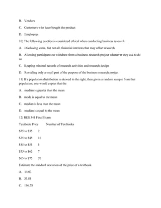 B. Vendors
C. Customers who have bought the product
D. Employees
10) The following practice is considered ethical when conducting business research:
A. Disclosing some, but not all, financial interests that may affect research
B. Allowing participants to withdraw from a business research project whenever they ask to do
so
C. Keeping minimal records of research activities and research design
D. Revealing only a small part of the purpose of the business research project
11) If a population distribution is skewed to the right, then given a random sample from that
population, one would expect that the
A. median is greater than the mean
B. mode is equal to the mean
C. median is less than the mean
D. median is equal to the mean
12) RES 341 Final Exam
Textbook Price Number of Textbooks
$25 to $35 2
$35 to $45 16
$45 to $55 5
$55 to $65 7
$65 to $75 20
Estimate the standard deviation of the price of a textbook.
A. 14.03
B. 33.85
C. 196.78
 