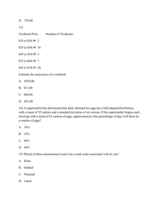 D. 729.00
13)
Textbook Price Number of Textbooks
$25 to $34.99 2
$35 to $44.99 16
$45 to $54.99 5
$55 to $64.99 7
$65 to $74.99 20
Estimate the mean price of a textbook.
A. $554.00
B. $11.08
C. $60.00
D. $55.40
14) A supermarket has determined that daily demand for eggs has a bell-shaped distribution,
with a mean of 55 cartons and a standard deviation of six cartons. If the supermarket begins each
morning with a stock of 61 cartons of eggs, approximately what percentage of days will there be
a surplus of eggs?
A. 16%
B. 18%
C. 68%
D. 84%
15) Which of these measurement scales has a rank order associated with its use?
A. Ratio
B. Ordinal
C. Nominal
D. Likert
 