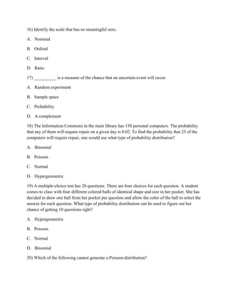 16) Identify the scale that has no meaningful zero.
A. Nominal
B. Ordinal
C. Interval
D. Ratio
17) __________ is a measure of the chance that an uncertain event will occur.
A. Random experiment
B. Sample space
C. Probability
D. A complement
18) The Information Commons in the main library has 150 personal computers. The probability
that any of them will require repair on a given day is 0.02. To find the probability that 25 of the
computers will require repair, one would use what type of probability distribution?
A. Binomial
B. Poisson
C. Normal
D. Hypergeometric
19) A multiple-choice test has 20 questions. There are four choices for each question. A student
comes to class with four different colored balls of identical shape and size in her pocket. She has
decided to draw one ball from her pocket per question and allow the color of the ball to select the
answer for each question. What type of probability distribution can be used to figure out her
chance of getting 10 questions right?
A. Hypergeometric
B. Poisson
C. Normal
D. Binomial
20) Which of the following cannot generate a Poisson distribution?
 