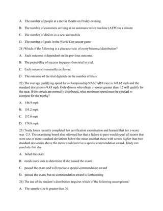 A. The number of people at a movie theatre on Friday evening
B. The number of customers arriving at an automatic teller machine (ATM) in a minute
C. The number of defects in a new automobile
D. The number of goals in the World Cup soccer game
21) Which of the following is a characteristic of every binomial distribution?
A. Each outcome is dependent on the previous outcome.
B. The probability of success increases from trial to trial.
C. Each outcome is mutually exclusive.
D. The outcome of the trial depends on the number of trials.
22) The average qualifying speed for a championship NASCAR® race is 145.65 mph and the
standard deviation is 9.45 mph. Only drivers who obtain z-scores greater than 1.2 will qualify for
the race. If the speeds are normally distributed, what minimum speed must be clocked to
compete for the trophy?
A. 146.9 mph
B. 155.2 mph
C. 157.0 mph
D. 174.8 mph
23) Trudy Jones recently completed her certification examination and learned that her z-score
was -2.5. The examining board also informed her that a failure to pass would equal all scores that
were one or more standard deviations below the mean and that those with scores higher than two
standard deviations above the mean would receive a special commendation award. Trudy can
conclude that she
A. failed the exam
B. needs more data to determine if she passed the exam
C. passed the exam and will receive a special commendation award
D. passed the exam, but no commendation award is forthcoming
24) The use of the student’s distribution requires which of the following assumptions?
A. The sample size is greater than 30.
 