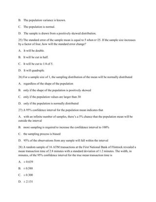 B. The population variance is known.
C. The population is normal.
D. The sample is drawn from a positively skewed distribution.
25) The standard error of the sample mean is equal to 5 when n=25. If the sample size increases
by a factor of four, how will the standard error change?
A. It will be double.
B. It will be cut in half.
C. It will be cut to 1/4 of 5.
D. It will quadruple.
26) For a sample size of 1, the sampling distribution of the mean will be normally distributed
A. regardless of the shape of the population
B. only if the shape of the population is positively skewed
C. only if the population values are larger than 30
D. only if the population is normally distributed
27) A 95% confidence interval for the population mean indicates that
A. with an infinite number of samples, there’s a 5% chance that the population mean will be
outside the interval
B. more sampling is required to increase the confidence interval to 100%
C. the sampling process is biased
D. 95% of the observations from any sample will fall within the interval
28) A random sample of 16 ATM transactions at the First National Bank of Flintrock revealed a
mean transaction time of 2.8 minutes with a standard deviation of 1.2 minutes. The width, in
minutes, of the 95% confidence interval for the true mean transaction time is
A. ± 0.639
B. ± 0.588
C. ± 0.300
D. ± 2.131
 