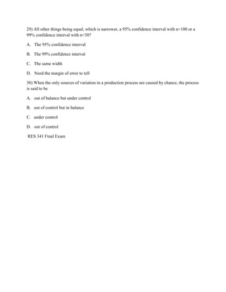 29) All other things being equal, which is narrower, a 95% confidence interval with n=100 or a
99% confidence interval with n=30?
A. The 95% confidence interval
B. The 99% confidence interval
C. The same width
D. Need the margin of error to tell
30) When the only sources of variation in a production process are caused by chance, the process
is said to be
A. out of balance but under control
B. out of control but in balance
C. under control
D. out of control
RES 341 Final Exam
 